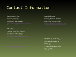 Contact Information Glenn Williams ,CMI Brian Scully, CMI Managing Director Director, Telecom Practice Direct Dial  678.403.2977 Direct Dial  678.403.2084 [email_address] [email_address] Jeff Talton Director, Industrial Properties Direct Dial  678.848.2571 [email_address] SILVER OAK ADVISORS, LLC 400 Galleria Parkway SE SUITE 1500 [email_address]   ATLANTA, GEORGIA 30339 (877) 352-8616 