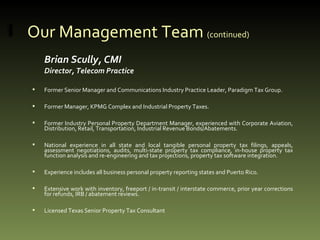Our Management Team  (continued) Brian Scully, CMI Director, Telecom Practice Former Senior Manager and Communications Industry Practice Leader, Paradigm Tax Group.  Former Manager, KPMG Complex and Industrial Property Taxes. Former Industry Personal Property Department Manager, experienced with Corporate Aviation, Distribution, Retail, Transportation, Industrial Revenue Bonds/Abatements. National experience in all state and local tangible personal property tax filings, appeals, assessment negotiations, audits, multi-state property tax compliance, in-house property tax function analysis and re-engineering and tax projections, property tax software integration. Experience includes all business personal property reporting states and Puerto Rico. Extensive work with inventory, freeport / in-transit / interstate commerce, prior year corrections for refunds, IRB / abatement reviews. Licensed Texas Senior Property Tax Consultant 