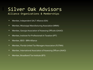 Silver Oak Advisors Alliance Organizations & Memberships Member, Independent SALT Alliance (ISA) Member, Mississippi Manufacturing Association (MMA) Member, Georgia Association of Assessing Officials (GAAO) Member, Institute For Professionals In Taxation (IPT) Member, BDO - BRN Alliance Member, Florida United Tax Managers Association (FUTMA) Member, International Association of Assessing Officers (IAAO) Member, Broadband Tax Institute (BTI) 