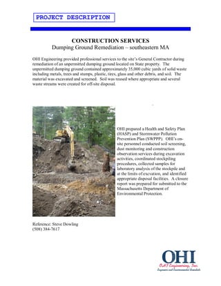 PROJECT DESCRIPTION


                 CONSTRUCTION SERVICES
           Dumping Ground Remediation – southeastern MA
OHI Engineering provided professional services to the site’s General Contractor during
remediation of an unpermitted dumping ground located on State property. The
unpermitted dumping ground contained approximately 35,000 cubic yards of solid waste
including metals, trees and stumps, plastic, tires, glass and other debris, and soil. The
material was excavated and screened. Soil was reused where appropriate and several
waste streams were created for off-site disposal.



                                                                     .




                                                OHI prepared a Health and Safety Plan
                                                (HASP) and Stormwater Pollution
                                                Prevention Plan (SWPPP). OHI’s on-
                                                site personnel conducted soil screening,
                                                dust monitoring and construction
                                                observation services during excavation
                                                activities, coordinated stockpiling
                                                procedures, collected samples for
                                                laboratory analysis of the stockpile and
                                                at the limits of excvation, and identified
                                                appropriate disposal facilities. A closure
                                                report was prepared for submitted to the
                                                Massachusetts Department of
                                                Environmental Protection.




Reference: Steve Dowling
(508) 384-7617
 