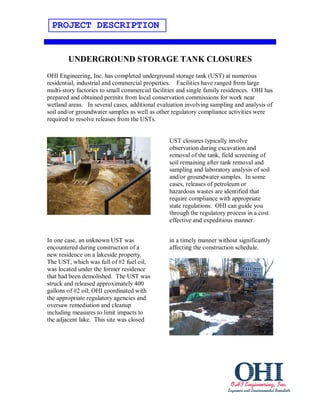 PROJECT DESCRIPTION


        UNDERGROUND STORAGE TANK CLOSURES
OHI Engineering, Inc. has completed underground storage tank (UST) at numerous
residential, industrial and commercial properties. Facilities have ranged from large
multi-story factories to small commercial facilities and single family residences. OHI has
prepared and obtained permits from local conservation commissions for work near
wetland areas. In several cases, additional evaluation involving sampling and analysis of
soil and/or groundwater samples as well as other regulatory compliance activities were
required to resolve releases from the USTs.


                                                UST closures typically involve
                                                observation during excavation and
                                                removal of the tank, field screening of
                                                soil remaining after tank removal and
                                                sampling and laboratory analysis of soil
                                                and/or groundwater samples. In some
                                                cases, releases of petroleum or
                                                hazardous wastes are identified that
                                                require compliance with appropriate
                                                state regulations. OHI can guide you
                                                through the regulatory process in a cost
                                                effective and expeditious manner.


In one case, an unknown UST was                 in a timely manner without significantly
encountered during construction of a            affecting the construction schedule.
new residence on a lakeside property.
The UST, which was full of #2 fuel oil,
was located under the former residence
that had been demolished. The UST was
struck and released approximately 400
gallons of #2 oil; OHI coordinated with
the appropriate regulatory agencies and
oversaw remediation and cleanup
including measures to limit impacts to
the adjacent lake. This site was closed
 