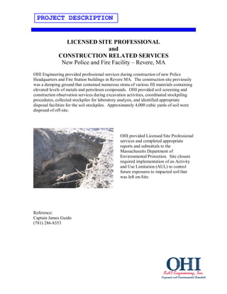 PROJECT DESCRIPTION


                LICENSED SITE PROFESSIONAL
                                 and
              CONSTRUCTION RELATED SERVICES
               New Police and Fire Facility – Revere, MA
OHI Engineering provided professional services during construction of new Police
Headquarters and Fire Station buildings in Revere MA. The construction site previously
was a dumping ground that contained numerous strata of various fill materials containing
elevated levels of metals and petroleum compounds. OHI provided soil screening and
construction observation services during excavation activities, coordinated stockpiling
procedures, collected stockpiles for laboratory analysis, and identified appropriate
disposal facilities for the soil stockpiles. Approximately 4,000 cubic yards of soil were
disposed of off-site.




                                                OHI provided Licensed Site Professional
                                                services and completed appropriate
                                                reports and submittals to the
                                                Massachusetts Department of
                                                Environmental Protection. Site closure
                                                required implementation of an Activity
                                                and Use Limitation (AUL) to control
                                                future exposures to impacted soil that
                                                was left on-Site.




Reference:
Captain James Guido
(781) 286-8353
 
