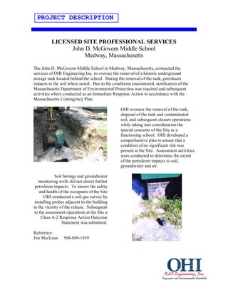 PROJECT DESCRIPTION


          LICENSED SITE PROFESSIONAL SERVICES
                John D. McGovern Middle School
                    Medway, Massachusetts

The John D. McGovern Middle School in Medway, Massachusetts, contracted the
services of OHI Engineering Inc. to oversee the removal of a historic underground
storage tank located behind the school. During the removal of the tank, petroleum
impacts to the soil where noted. Due to the conditions encountered, notification of the
Massachusetts Department of Environmental Protection was required and subsequent
activities where conducted as an Immediate Response Action in accordance with the
Massachusetts Contingency Plan.

                                                 OHI oversaw the removal of the tank,
                                                 disposal of the tank and contaminated
                                                 soil, and subsequent closure operations
                                                 while taking into consideration the
                                                 special concerns of the Site as a
                                                 functioning school. OHI developed a
                                                 comprehensive plan to ensure that a
                                                 condition of no significant risk was
                                                 present at the Site. Assessment activities
                                                 were conducted to determine the extent
                                                 of the petroleum impacts to soil,
                                                 groundwater and air.

             Soil borings and groundwater
   monitoring wells did not detect further
 petroleum impacts. To ensure the safety
    and health of the occupants of the Site
      OHI conducted a soil-gas survey by
 installing probes adjacent to the building
in the vicinity of the release. Subsequent
 to the assessment operations at the Site a
     Class A-2 Response Action Outcome
                 Statement was submitted.

Reference:
Jim MacLean      508-889-1939
 