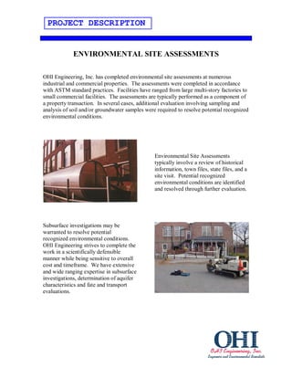 PROJECT DESCRIPTION


             ENVIRONMENTAL SITE ASSESSMENTS

OHI Engineering, Inc. has completed environmental site assessments at numerous
industrial and commercial properties. The assessments were completed in accordance
with ASTM standard practices. Facilities have ranged from large multi-story factories to
small commercial facilities. The assessments are typically performed as a component of
a property transaction. In several cases, additional evaluation involving sampling and
analysis of soil and/or groundwater samples were required to resolve potential recognized
environmental conditions.




                                                Environmental Site Assessments
                                                typically involve a review of historical
                                                information, town files, state files, and a
                                                site visit. Potential recognized
                                                environmental conditions are identified
                                                and resolved through further evaluation.




Subsurface investigations may be
warranted to resolve potential
recognized environmental conditions.
OHI Engineering strives to complete the
work in a scientifically defensible
manner while being sensitive to overall
cost and timeframe. We have extensive
and wide ranging expertise in subsurface
investigations, determination of aquifer
characteristics and fate and transport
evaluations.
 