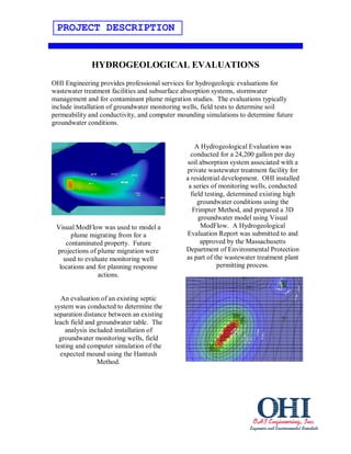 PROJECT DESCRIPTION


             HYDROGEOLOGICAL EVALUATIONS
OHI Engineering provides professional services for hydrogeologic evaluations for
wastewater treatment facilities and subsurface absorption systems, stormwater
management and for contaminant plume migration studies. The evaluations typically
include installation of groundwater monitoring wells, field tests to determine soil
permeability and conductivity, and computer mounding simulations to determine future
groundwater conditions.


                                                  A Hydrogeological Evaluation was
                                                conducted for a 24,200 gallon per day
                                              soil absorption system associated with a
                                              private wastewater treatment facility for
                                              a residential development. OHI installed
                                               a series of monitoring wells, conducted
                                                field testing, determined existing high
                                                   groundwater conditions using the
                                                 Frimpter Method, and prepared a 3D
                                                   groundwater model using Visual
 Visual ModFlow was used to model a                 ModFlow. A Hydrogeological
       plume migrating from for a             Evaluation Report was submitted to and
     contaminated property. Future                  approved by the Massachusetts
 projections of plume migration were          Department of Environmental Protection
    used to evaluate monitoring well          as part of the wastewater treatment plant
  locations and for planning response                      permitting process.
                actions.


   An evaluation of an existing septic
system was conducted to determine the
separation distance between an existing
leach field and groundwater table. The
     analysis included installation of
  groundwater monitoring wells, field
 testing and computer simulation of the
   expected mound using the Hantush
                 Method.
 