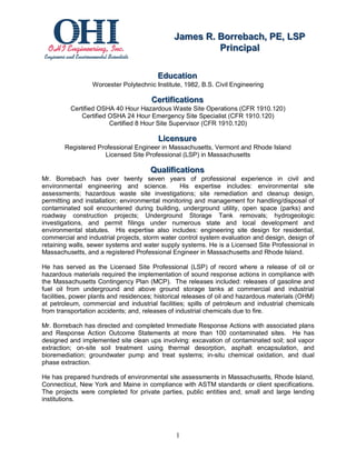 James R.. Borrebach,, PE,, LSP
                                              James R Borrebach PE LSP
                                                        Priinciipall
                                                         P r nc pa

                                         Educattiion
                                         Educa on
                 Worcester Polytechnic Institute, 1982, B.S. Civil Engineering

                                      Certtiiffiicattiions
                                      Cer ca ons
          Certified OSHA 40 Hour Hazardous Waste Site Operations (CFR 1910.120)
              Certified OSHA 24 Hour Emergency Site Specialist (CFR 1910.120)
                        Certified 8 Hour Site Supervisor (CFR 1910.120)

                                         Liicensure
                                         L censure
        Registered Professional Engineer in Massachusetts, Vermont and Rhode Island
                     Licensed Site Professional (LSP) in Massachusetts

                                      Qualliiffiicattiions
                                      Qua ca ons
Mr. Borrebach has over twenty seven years of professional experience in civil and
environmental engineering and science.          His expertise includes: environmental site
assessments; hazardous waste site investigations; site remediation and cleanup design,
permitting and installation; environmental monitoring and management for handling/disposal of
contaminated soil encountered during building, underground utility, open space (parks) and
roadway construction projects; Underground Storage Tank removals; hydrogeologic
investigations, and permit filings under numerous state and local development and
environmental statutes. His expertise also includes: engineering site design for residential,
commercial and industrial projects, storm water control system evaluation and design, design of
retaining walls, sewer systems and water supply systems. He is a Licensed Site Professional in
Massachusetts, and a registered Professional Engineer in Massachusetts and Rhode Island.

He has served as the Licensed Site Professional (LSP) of record where a release of oil or
hazardous materials required the implementation of sound response actions in compliance with
the Massachusetts Contingency Plan (MCP). The releases included: releases of gasoline and
fuel oil from underground and above ground storage tanks at commercial and industrial
facilities, power plants and residences; historical releases of oil and hazardous materials (OHM)
at petroleum, commercial and industrial facilities; spills of petroleum and industrial chemicals
from transportation accidents; and, releases of industrial chemicals due to fire.

Mr. Borrebach has directed and completed Immediate Response Actions with associated plans
and Response Action Outcome Statements at more than 100 contaminated sites. He has
designed and implemented site clean ups involving: excavation of contaminated soil; soil vapor
extraction; on-site soil treatment using thermal desorption, asphalt encapsulation, and
bioremediation; groundwater pump and treat systems; in-situ chemical oxidation, and dual
phase extraction.

He has prepared hundreds of environmental site assessments in Massachusetts, Rhode Island,
Connecticut, New York and Maine in compliance with ASTM standards or client specifications.
The projects were completed for private parties, public entities and, small and large lending
institutions.




                                               1
 