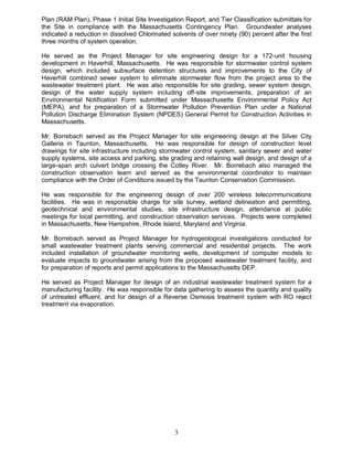 Plan (RAM Plan), Phase 1 Initial Site Investigation Report, and Tier Classification submittals for
the Site in compliance with the Massachusetts Contingency Plan. Groundwater analyses
indicated a reduction in dissolved Chlorinated solvents of over ninety (90) percent after the first
three months of system operation.

He served as the Project Manager for site engineering design for a 172-unit housing
development in Haverhill, Massachusetts. He was responsible for stormwater control system
design, which included subsurface detention structures and improvements to the City of
Haverhill combined sewer system to eliminate stormwater flow from the project area to the
wastewater treatment plant. He was also responsible for site grading, sewer system design,
design of the water supply system including off-site improvements, preparation of an
Environmental Notification Form submitted under Massachusetts Environmental Policy Act
(MEPA), and for preparation of a Stormwater Pollution Prevention Plan under a National
Pollution Discharge Elimination System (NPDES) General Permit for Construction Activities in
Massachusetts.

Mr. Borrebach served as the Project Manager for site engineering design at the Silver City
Galleria in Taunton, Massachusetts. He was responsible for design of construction level
drawings for site infrastructure including stormwater control system, sanitary sewer and water
supply systems, site access and parking, site grading and retaining wall design, and design of a
large-span arch culvert bridge crossing the Cotley River. Mr. Borrebach also managed the
construction observation team and served as the environmental coordinator to maintain
compliance with the Order of Conditions issued by the Taunton Conservation Commission.

He was responsible for the engineering design of over 200 wireless telecommunications
facilities. He was in responsible charge for site survey, wetland delineation and permitting,
geotechnical and environmental studies, site infrastructure design, attendance at public
meetings for local permitting, and construction observation services. Projects were completed
in Massachusetts, New Hampshire, Rhode Island, Maryland and Virginia.

Mr. Borrebach served as Project Manager for hydrogeological investigations conducted for
small wastewater treatment plants serving commercial and residential projects. The work
included installation of groundwater monitoring wells, development of computer models to
evaluate impacts to groundwater arising from the proposed wastewater treatment facility, and
for preparation of reports and permit applications to the Massachusetts DEP.

He served as Project Manager for design of an industrial wastewater treatment system for a
manufacturing facility. He was responsible for data gathering to assess the quantity and quality
of untreated effluent, and for design of a Reverse Osmosis treatment system with RO reject
treatment via evaporation.




                                                3
 