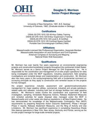 Dougllas C.. Morriison
                                                    Doug as C Morr son
                                                   Seniior Projject Manager
                                                   Sen or Pro ect Manager

                                      Educattiion
                                      Educa on
                  University of New Hampshire, 1981, B.S. Geology
              University of Colorado, 1982, (Graduate studies in Geology)

                                    Certtiiffiicattiions
                                    Cer ca ons
                  OSHA 29 CFR 1910.120 40-Hour Safety Training
                 OSHA 29 CFR 1910.120 8-Hour Supervisor’s Training
                    OSHA.29.CFR.1910.120 Level A, B Certified
                  OSHA.29.CFR.1910.120 Confined Space Certified
                    Portable Gas Chromatograph Certified (1994)

                                      Affffiilliiattiions
                                      A          a ons
      Massachusetts Licensed Site Professional Organization, Associate Member
         Massachusetts Association of Land Surveyors and Civil Engineers
                  American Congress on Surveying and Mapping
                          National Water Well Association

                                    Qualliiffiicattiions
                                    Qua ca ons
Mr. Morrison has over twenty five years experience on environmental engineering
projects and construction/remediation projects throughout the continental United States.
Mr. Morrison serves as a Senior Project Manager for OHI Engineering, Inc. He is
responsible for the coordination and management of on-site project operations for sites
being investigated under the MCP regulations, including assessment, field sampling
investigations and remedial design and implementation and construction. Mr. Morrison
also has many years in the survey/engineering field with a fundamental command on
surveying principals as they apply to construction and remedial issues on the projects
he has managed.
His project experience includes assessment and geotechnical/construction
management for major pipeline utilities, commercial, industrial and private petroleum-
related spills and releases, including bulk fuel oil storage facilities and retail gasoline
stations. Mr. Morrison’s duties involve the coordination and supervision of field
investigation, sampling, Immediate Response Actions, Release Abatement Measures
and remedial activities for waste disposal sites managed under the MCP in
Massachusetts and under waste site cleanup regulations in all New England states. He
has demonstrated his knowledge of the Massachusetts Contingency Plan (MCP)
requirements by preparing Response Action Outcome Statements, Phase I through
Phase V reports, Release Abatement Measures, and the filing of Activity and Use
Limitations. Mr. Morrison has significant experience in completing Hazardous Waste
Site cleanup operations in New York, New Jersey, Kentucky and Florida, serving as the
on-site project manager for large-scale remedial projects.
 