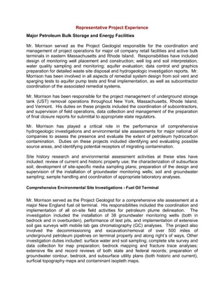 Representative Project Experience
Major Petroleum Bulk Storage and Energy Facilities

Mr. Morrison served as the Project Geologist responsible for the coordination and
management of project operations for major oil company retail facilities and active bulk
terminals in eastern Massachusetts and Rhode Island. Responsibilities have included
design of monitoring well placement and construction; well log and soil interpretation,
water quality sampling and monitoring; aquifer evaluation; data control and graphics
preparation for detailed waste site disposal and hydrogeologic investigation reports. Mr.
Morrison has been involved in all aspects of remedial system design from soil vent and
sparging tests to aquifer pump tests and final implementation, as well as subcontractor
coordination of the associated remedial systems.

Mr. Morrison has been responsible for the project management of underground storage
tank (UST) removal operations throughout New York, Massachusetts, Rhode Island,
and Vermont. His duties on these projects included the coordination of subcontractors,
and supervision of field operations, data collection and management of the preparation
of final closure reports for submittal to appropriate state regulators.

Mr. Morrison has played a critical role in the performance of comprehensive
hydrogeologic investigations and environmental site assessments for major national oil
companies to assess the presence and evaluate the extent of petroleum hydrocarbon
contamination. Duties on these projects included identifying and evaluating possible
source areas, and identifying potential receptors of migrating contamination.

Site history research and environmental assessment activities at these sites have
included: review of current and historic property use; the characterization of subsurface
soil; development of site-specific media sampling plans; preparation of the design and
supervision of the installation of groundwater monitoring wells; soil and groundwater
sampling; sample handling and coordination of appropriate laboratory analyses.

Comprehensive Environmental Site Investigations - Fuel Oil Terminal


Mr. Morrison served as the Project Geologist for a comprehensive site assessment at a
major New England fuel oil terminal. His responsibilities included the coordination and
implementation of all on-site field activities for petroleum plume delineation. The
investigation included the installation of 38 groundwater monitoring wells (both in
bedrock and in overburden), performance of test pits, and implementation of extensive
soil gas surveys with mobile lab gas chromatography (GC) analyses. The project also
involved the decommissioning and excavation/removal of over 500 miles of
underground petroleum pipelines on terminal property and along right’s of ways. Other
investigation duties included: surface water and soil sampling; complete site survey and
data collection for map preparation; bedrock mapping and fracture trace analyses;
extensive file and record reviews of both state and federal records; preparation of
groundwater contour, bedrock, and subsurface utility plans (both historic and current),
surficial topography maps and contaminant isopleth maps.
 