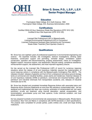 Briian G.. Snow,, P..G..,, L..S..P..,, L..E..P..
                                            Br an G Snow P G L S P L E P
                                                  Seniior Projject Manager
                                                  Sen or Pro ect Manager

                                         Educattiion
                                         Educa on
                    Framingham State College, B.S. Earth Science, 1992
                Framingham State College, M.A. Business Administration, 2000

                                       Certtiiffiicattiions
                                       Cer ca ons
          Certified OSHA 40 Hour Hazardous Waste Site Operations (CFR 1910.120)
                       Certified 8 Hour Site Supervisor (CFR 1910.120)

                                         Liicensure
                                         L censure
                      Licensed Site Professional (LSP) in Massachusetts
                  Licensed Environmental Professional (LEP) in Connecticut
              Licensed Professional Geologist (New Hampshire and Tennessee)
                       Waste Water Treatment Plant Operator Grade I-2
                                              ‘

                                      Qualliiffiicattiions
                                      Qua ca ons

Mr. Snow has over eighteen years of professional experience in environmental engineering and
science. His expertise includes: site investigation, bedrock investigations, drinking water
treatment, construction support and permitting, remedial design, remediation system
construction, operation and decommissioning, property assessments, indoor air investigation,
litigation support, insurance support, cost assessment, lifecycle costing, compliance assistance,
reimbursement support, risk assessment, and most important regulatory closure.

He has served as the Licensed Site Professional (LSP) of record for numerous response
situations where the release of oil and hazardous materials required the implementation of
sound response actions in compliance with the Massachusetts Contingency Plan (MCP). The
releases included: releases of gasoline and fuel oil from underground and above ground storage
tanks at commercial and industrial facilities, power plants and residences; historical releases of
oil and hazardous materials (OHM) at petroleum, commercial and industrial facilities; spills of
petroleum and industrial chemicals from transportation accidents; and, releases of industrial
chemicals due to fire.

Mr. Snow has directed and completed Immediate Response Actions with associated plans and
Response Action Outcome Statements at more than fifty petroleum contaminated sites. He has
designed and implemented site clean ups involving: excavation of contaminated soil; soil vapor
extraction; on-site soil treatment using thermal desorption, asphalt encapsulation, and
bioremediation; groundwater pump and treat systems; in-situ chemical oxidation, and dual
phase extraction.

He has prepared hundreds of environmental site assessments in Massachusetts, Rhode Island,
Connecticut, New York and Maine in compliance with ASTM standards or client specifications.
The projects were completed for private parties, public entities and, small and large lending
institutions.




                                                1
 