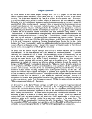 Projjectt Experiience
                                       Pro ec Exper ence

Mr. Snow served as the Senior Project Manager and LSP for a project on the north shore
(Massachusetts) where petroleum vapors were detected in a daycare adjacent to the client’s
property. The project was also within the Zone A of a Class A surface water body. The project
included the restarting and redesigning of an existing air sparge and soil vapor extraction system.
During the other firm’s initial indoor air assessment and risk assessments, an Imminent Hazard (IH)
was identified. At the client’s request, I reviewed indoor air assessment and risk assessment and
revised the conclusions to more accurately evaluate risk posed by the client’s release. Subsequent
investigations of vapor intrustion pathways included the installation of soil gas probes under and
around the daycare at various depths, and sampling of indoor air, soil gas, groundwater, and soil.
Numerous IH and substantial hazard evaluations were also completed using Method 3 Risk
Characterization. A sulfur hexafluoride tracer gas study was conducted in order to determine the
migration pathway of contaminants to the daycare. Contaminants not related to the disposal site
were ruled out and attributed to the other remaining businesses in the daycare building. I prepared
a Immediate Response Action (IRA) Plan, IRA Status Reports, an IRA Completion report, Phase I,
II, III, IV, and V documents including a Remedy Operating Status Opinion for the site. I also
designed the Phase II investigation, a pilot test, additional remedial components and demonstrated
vacuum influence and source control. I also provided support for litigation related to the indoor air
impacts and to previous parties contributing to the release(s).

Mr. Snow was the Senior Project Manager and LSP for a former industrial site in western
Massachusetts. The site was impacted with PCBs, Metals and petroleum products. A previous
consulting firm conducted an ASTM Phase I for the owner prior to the purchase stating that the
parcel was not likely impacted. Subsequently a second ASTM Phase I was conducted by a
potential purchaser, leading to an ASTM Phase II Investigation. The property was previously
utilized by a major electrical utility company, a junk yard, and machine shop. The property was
also adjacent to multiple rail lines and had a former rail spur and siding through the property. He
designed an MCP Phase II investigation to delineate the PCBs and metals. Since the project was
not in compliance with MCP deadlines, revised deadlines were negotiated with the MassDEP and
penalties were avoided. Impacts at the site extended beyond the property borders, requiring
access to multiple parcels including property owned by the power company and the city. The
project also included legal support with regard to potential suits against the power company
(source of the PCBs) and the first consultant. The project included multiple meetings with counsel,
opposing counsel, and the MassDEP to gain access and determine damages. Multpile cost
estimates and scenarios were presented to counsel and the client regarding potential remedial and
long term management costs. Draft AULs were prepared. TOSCA did not apply to the site and the
PCBs were averaged to below S-1 Standards.

Mr. Snow served as the Senior Project Manager and LSP for an emergency response in Lowell,
Massachusetts. An owner of a restaurant complained to the Fire Department about petroleum
vapors in the basement of their building. Mr. Snow met the Fire Department, Police Department,
MassDEP, and Water and Sewer Department at the site. He determined the source of the release
was a nearby gasoline station. A carbon filtration system was installed in the basement of the
restaurant as well as a series of monitoring wells and soil gas probes. A soil vapor extraction
system (SVES) pilot test was completed and a temporary SVES was installed to provide vacuum
control and abate an IH condition created by an explosive condition in the sewer lines. The
temporary SVES was operational on the second day after the complaint. Follow-up work included
the preparation of MCP deliverables, correspondence with the MassDEP and Fire Department as
well as the permanent design and install of the SVES and migration pathway assessment.




                                                 2
 