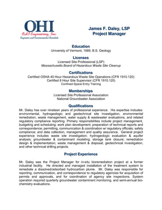 James F.. Dalley,, LSP
                                                   James F Da ey LSP
                                                     Projject Manager
                                                     Pro ect Manager

                                     Educattiion
                                     Educa on
                      University of Vermont, 1989, B.S. Geology

                                      Liicenses
                                      L censes
                        Licensed Site Professional (LSP)
               Massachusetts Board of Hazardous Waste Site Cleanup

                                   Certtiiffiicattiions
                                   Cer ca ons
      Certified OSHA 40 Hour Hazardous Waste Site Operations (CFR 1910.120)
                   Certified 8 Hour Site Supervisor (CFR 1910.120)
                             Confined Space Entry Training

                                   Membershiips
                                   Membersh ps
                        Licensed Site Professional Association
                          National Groundwater Association

                                  Qualliiffiicattiions
                                  Qua ca ons
Mr. Daley has over nineteen years of professional experience. His expertise includes:
environmental, hydrogeologic and geotechnical site investigation, environmental
remediation, waste management, water supply & wastewater evaluations, and related
regulatory compliance reporting. Primary responsibilities include project management,
budgeting and scheduling; work plan development; preparation of technical reports and
correspondence; permitting, communication & coordination w/ regulatory officials; safety
compliance; and data collection, management and quality assurance. General project
experience includes waste site investigation; hydrogeologic evaluation & aquifer
analysis; groundwater & contaminant modeling; storage tank closure; remediation
design & implementation; waste management & disposal; geotechnical investigation,
and other technical drilling projects.

                               Projjectt Experiience
                               Pro ec Exper ence

Mr. Daley was the Project Manager for in-situ bioremediation project at a former
industrial facility. He directed and managed installation of the treatment system to
remediate a dissolved/adsorbed hydrocarbon plume. Mr. Daley was responsible for
reporting, communication, and correspondence to regulatory agencies for acquisition of
permits and approvals, and for coordination of agency site inspections. System
operation required quarterly groundwater contaminant monitoring, and semi-annual bio-
chemistry evaluations.
 