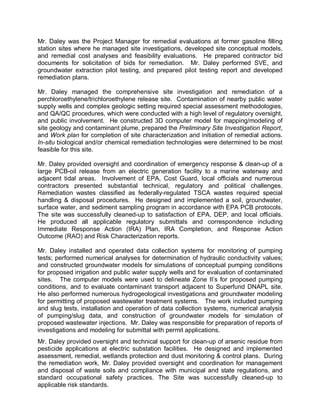 Mr. Daley was the Project Manager for remedial evaluations at former gasoline filling
station sites where he managed site investigations, developed site conceptual models,
and remedial cost analyses and feasibility evaluations. He prepared contractor bid
documents for solicitation of bids for remediation. Mr. Daley performed SVE, and
groundwater extraction pilot testing, and prepared pilot testing report and developed
remediation plans.

Mr. Daley managed the comprehensive site investigation and remediation of a
perchloroethylene/trichloroethylene release site. Contamination of nearby public water
supply wells and complex geologic setting required special assessment methodologies,
and QA/QC procedures, which were conducted with a high level of regulatory oversight,
and public involvement. He constructed 3D computer model for mapping/modeling of
site geology and contaminant plume, prepared the Preliminary Site Investigation Report,
and Work plan for completion of site characterization and initiation of remedial actions.
In-situ biological and/or chemical remediation technologies were determined to be most
feasible for this site.

Mr. Daley provided oversight and coordination of emergency response & clean-up of a
large PCB-oil release from an electric generation facility to a marine waterway and
adjacent tidal areas. Involvement of EPA, Cost Guard, local officials and numerous
contractors presented substantial technical, regulatory and political challenges.
Remediation wastes classified as federally-regulated TSCA wastes required special
handling & disposal procedures. He designed and implemented a soil, groundwater,
surface water, and sediment sampling program in accordance with EPA PCB protocols.
The site was successfully cleaned-up to satisfaction of EPA, DEP, and local officials.
He produced all applicable regulatory submittals and correspondence including
Immediate Response Action (IRA) Plan, IRA Completion, and Response Action
Outcome (RAO) and Risk Characterization reports.

Mr. Daley installed and operated data collection systems for monitoring of pumping
tests; performed numerical analyses for determination of hydraulic conductivity values;
and constructed groundwater models for simulations of conceptual pumping conditions
for proposed irrigation and public water supply wells and for evaluation of contaminated
sites. The computer models were used to delineate Zone II’s for proposed pumping
conditions, and to evaluate contaminant transport adjacent to Superfund DNAPL site.
He also performed numerous hydrogeological investigations and groundwater modeling
for permitting of proposed wastewater treatment systems. The work included pumping
and slug tests, installation and operation of data collection systems, numerical analysis
of pumping/slug data, and construction of groundwater models for simulation of
proposed wastewater injections. Mr. Daley was responsible for preparation of reports of
investigations and modeling for submittal with permit applications.
Mr. Daley provided oversight and technical support for clean-up of arsenic residue from
pesticide applications at electric substation facilities. He designed and implemented
assessment, remedial, wetlands protection and dust monitoring & control plans. During
the remediation work, Mr. Daley provided oversight and coordination for management
and disposal of waste soils and compliance with municipal and state regulations, and
standard occupational safety practices. The Site was successfully cleaned-up to
applicable risk standards.
 