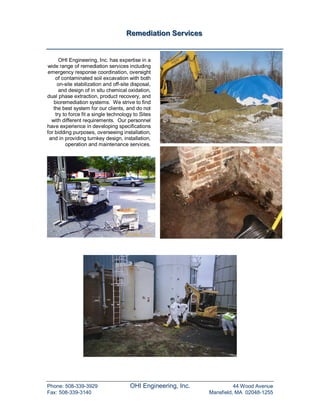 Remediiattiion Serviices
                                     Remed a on Serv ces


      OHI Engineering, Inc. has expertise in a
wide range of remediation services including
emergency response coordination, oversight
    of contaminated soil excavation with both
     on-site stabilization and off-site disposal,
      and design of in situ chemical oxidation,
dual phase extraction, product recovery, and
   bioremediation systems. We strive to find
   the best system for our clients, and do not
    try to force fit a single technology to Sites
  with different requirements. Our personnel
have experience in developing specifications
for bidding purposes, overseeing installation,
 and in providing turnkey design, installation,
         operation and maintenance services.




Phone: 508-339-3929                    OHI Engineering, Inc.              44 Wood Avenue
Fax: 508-339-3140                                               Mansfield, MA 02048-1255
 