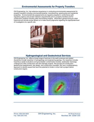 Enviironmenttall Assessmentts ffor Propertty Transffers
           Env ronmen a Assessmen s or Proper y Trans ers

OHI Engineering, Inc. has extensive experience in conducting environmental assessments for
property transfers including commercial/industrial, manufacturing, warehousing and residential
properties. Environmental site assessments are regularly prepared in conformance with
regulatory agency and private institution requirements prior to property transfers and for
construction projects including utility and building projects. Information gained during an initial
historical and records review allows us to make sound judgments regarding the appropriate level
of investigation at a specific site.




                 Hydrogeollogiicall and Geottechniicall Serviices
                 Hydrogeo og ca and Geo echn ca Serv ces
OHI Engineering, Inc. offers a broad range of services in the earth sciences and related
disciplines through expertise in hydrogeology and engineering geology. Our expertise includes
hazardous waste evaluations and groundwater contamination studies, wastewater discharge,
underground utility construction and site drainage projects. We provide pre-construction
geotechnical assessments, site design, and construction oversight. We use a multidisciplinary
approach to identify issues that have the potential to hinder or even halt a project before
construction begins.




Phone: 508-339-3929                 OHI Engineering, Inc.                        44 Wood Avenue
Fax: 508-339-3140                                                      Mansfield, MA 02048-1255
 