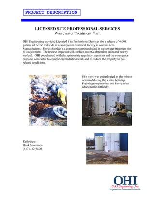 PROJECT DESCRIPTION


         LICENSED SITE PROFESSIONAL SERVICES
                Wastewater Treatment Plant
OHI Engineering provided Licensed Site Professional Services for a release of 4,000
gallons of Ferric Chloride at a wastewater treatment facility in southeastern
Massachusetts. Ferric chloride is a common compound used in wastewater treatment for
pH adjustment. The release impacted soil, surface water, a detention basin and nearby
wetland. OHI coordinated with the appropriate regulatory agencies and the emergency
response contractor to complete remediation work and to restore the property to pre-
release conditions.



                                              Site work was complicated as the release
                                              occurred during the winter holidays.
                                              Freezing temperatures and heavy rains
                                              added to the difficulty.




Reference:
Hank Suominen
(617) 312-6800
 
