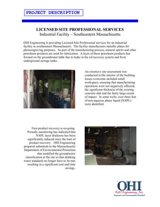 PROJECT DESCRIPTION


          LICENSED SITE PROFESSIONAL SERVICES
           Industrial Facility – Southeastern Massachusetts
OHI Engineering is providing Licensed Site Professional services for an industrial
facility in southeastern Massachusetts. The facility manufactures metallic plates for
photoengraving purposes. As part of the manufacturing process, mineral spirits and other
petroleum products are used for lubrication. A layer of these petroleum products has
formed on the groundwater table due to leaks in the oil recovery system and from
underground storage tanks.


                                               An extensive site assessment was
                                               conducted in the interior of the building.
                                               Issues overcome included small
                                               workspace, ensuring that manufacturing
                                               operations were not negatively affected,
                                               the significant thickness of the existing
                                               concrete slab and the fairly large extent
                                               of impact. In some wells, over three feet
                                               of non-aqueous phase liquid (NAPL)
                                               were identified.




       Free-product recovery is on-going.
   Periodic monitoring has indicated that
          NAPL layer thickness has been
   significantly reduced since the start of
     product recovery. OHI Engineering
prepared submittals to the Massachusetts
Department of Environmental Protection
           that modified the groundwater
 classification at the site so that drinking
water standards no longer have to be met
   resulting in a significant cost and time
                                    savings.
 