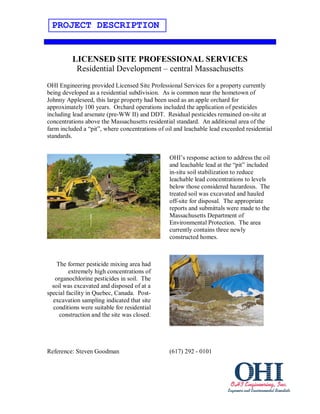 PROJECT DESCRIPTION


          LICENSED SITE PROFESSIONAL SERVICES
           Residential Development – central Massachusetts
OHI Engineering provided Licensed Site Professional Services for a property currently
being developed as a residential subdivision. As is common near the hometown of
Johnny Appleseed, this large property had been used as an apple orchard for
approximately 100 years. Orchard operations included the application of pesticides
including lead arsenate (pre-WW II) and DDT. Residual pesticides remained on-site at
concentrations above the Massachusetts residential standard. An additional area of the
farm included a “pit”, where concentrations of oil and leachable lead exceeded residential
standards.


                                                OHI’s response action to address the oil
                                                and leachable lead at the “pit” included
                                                in-situ soil stabilization to reduce
                                                leachable lead concentrations to levels
                                                below those considered hazardous. The
                                                treated soil was excavated and hauled
                                                off-site for disposal. The appropriate
                                                reports and submittals were made to the
                                                Massachusetts Department of
                                                Environmental Protection. The area
                                                currently contains three newly
                                                constructed homes.



    The former pesticide mixing area had
         extremely high concentrations of
   organochlorine pesticides in soil. The
  soil was excavated and disposed of at a
special facility in Quebec, Canada. Post-
  excavation sampling indicated that site
  conditions were suitable for residential
     construction and the site was closed.




Reference: Steven Goodman                       (617) 292 - 0101
 
