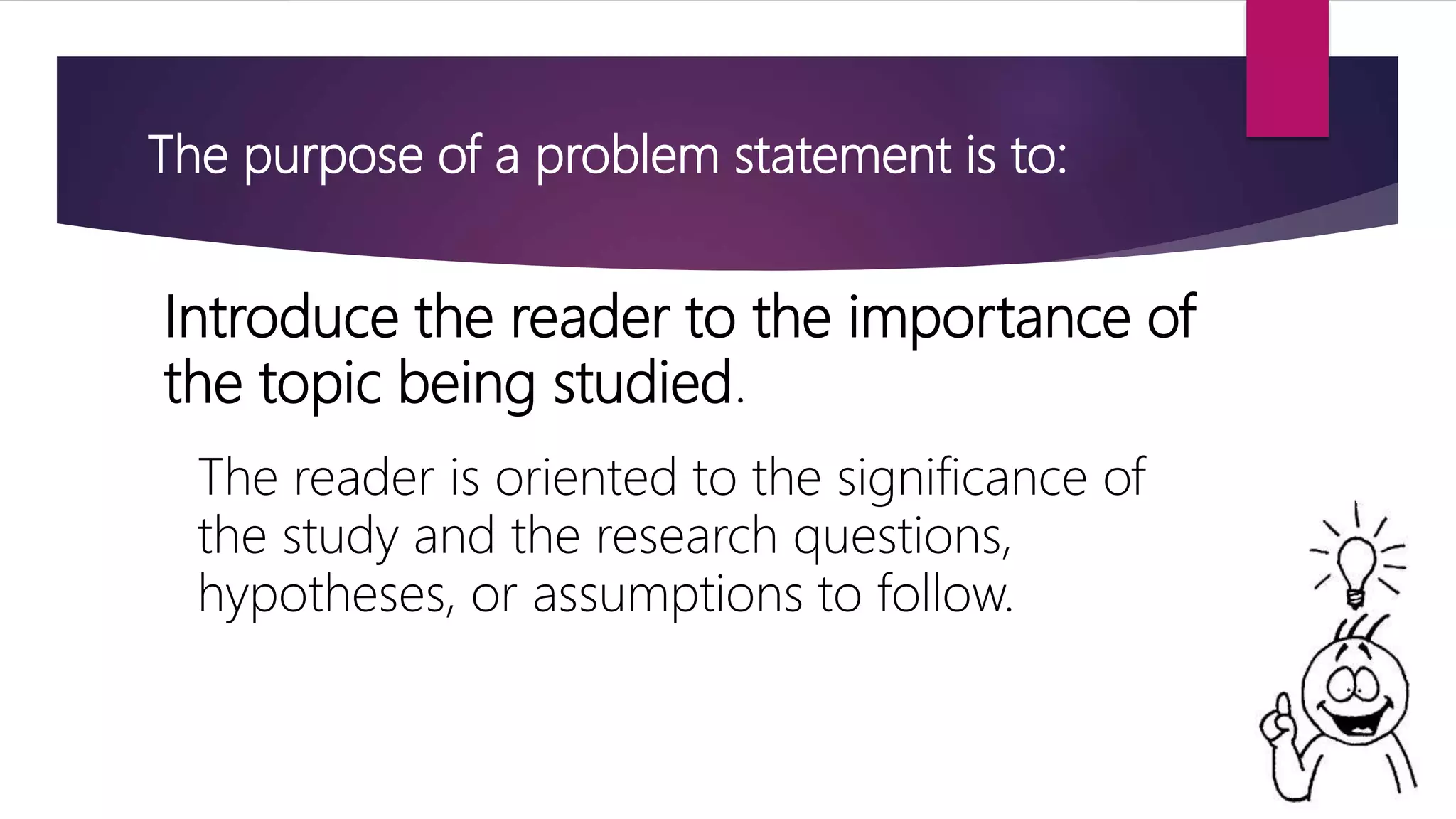 The purpose of a problem statement is to:
Introduce the reader to the importance of
the topic being studied.
The reader is oriented to the significance of
the study and the research questions,
hypotheses, or assumptions to follow.
 