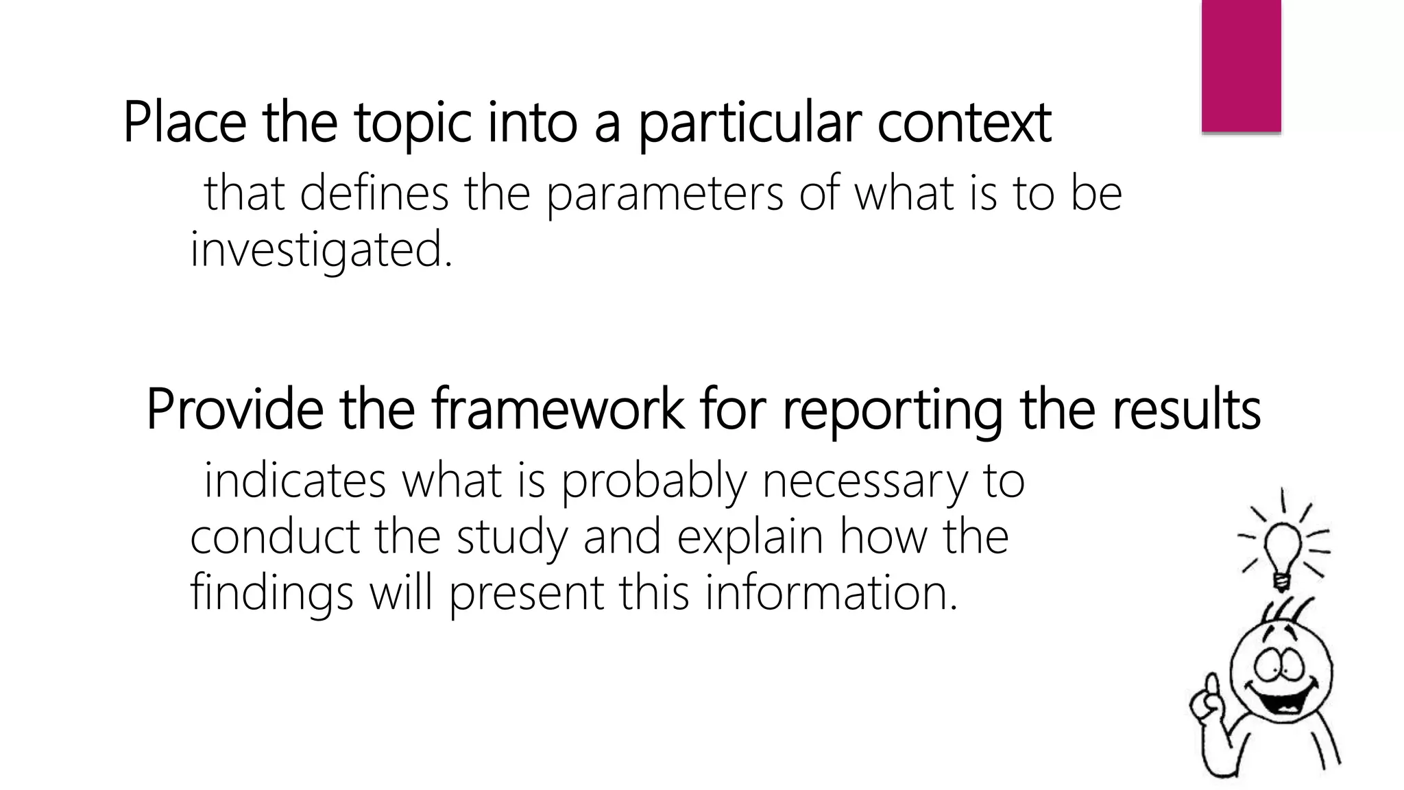 Place the topic into a particular context
that defines the parameters of what is to be
investigated.
Provide the framework for reporting the results
indicates what is probably necessary to
conduct the study and explain how the
findings will present this information.
 