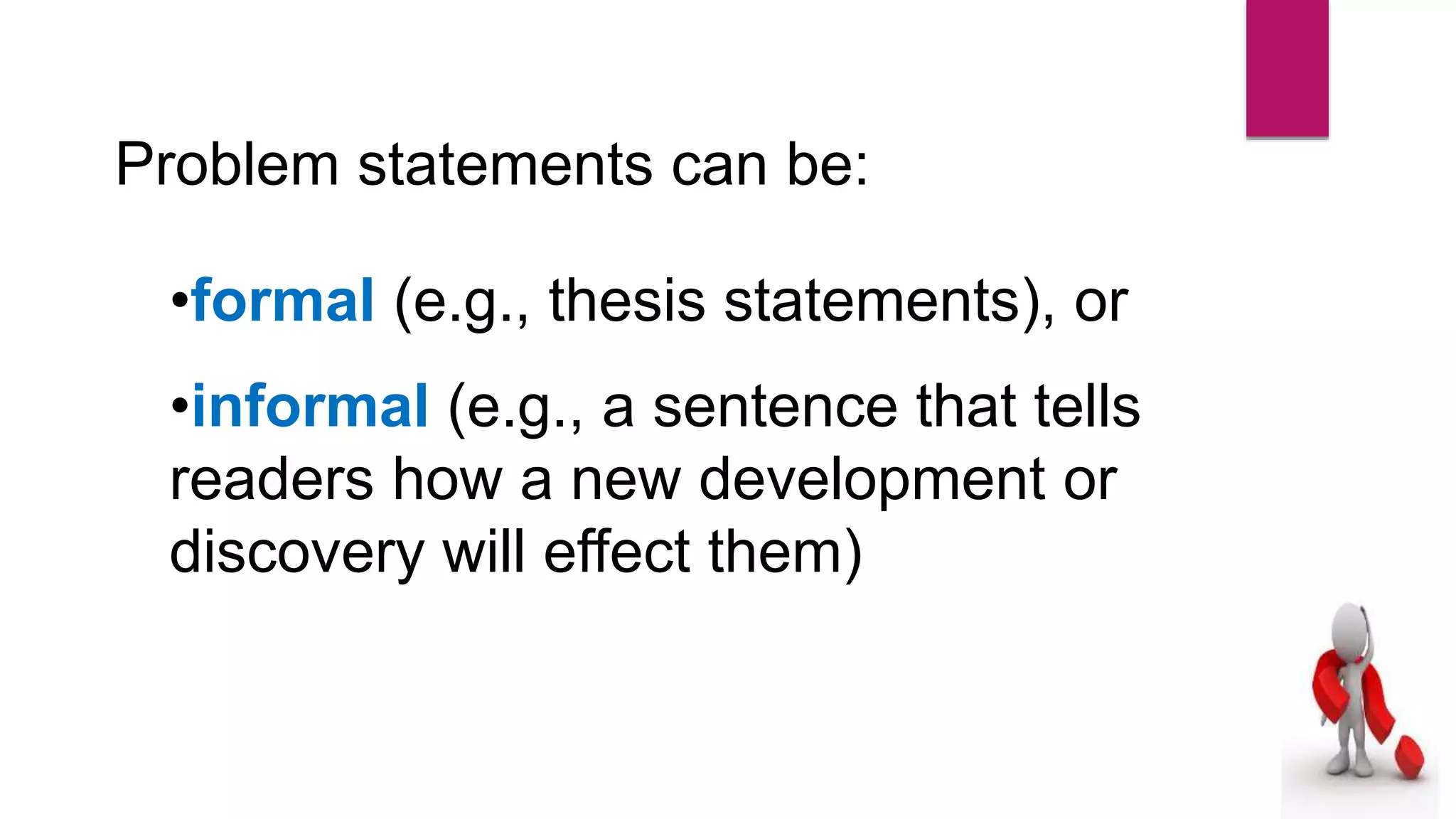 Problem statements can be:
•formal (e.g., thesis statements), or
•informal (e.g., a sentence that tells
readers how a new development or
discovery will effect them)
 