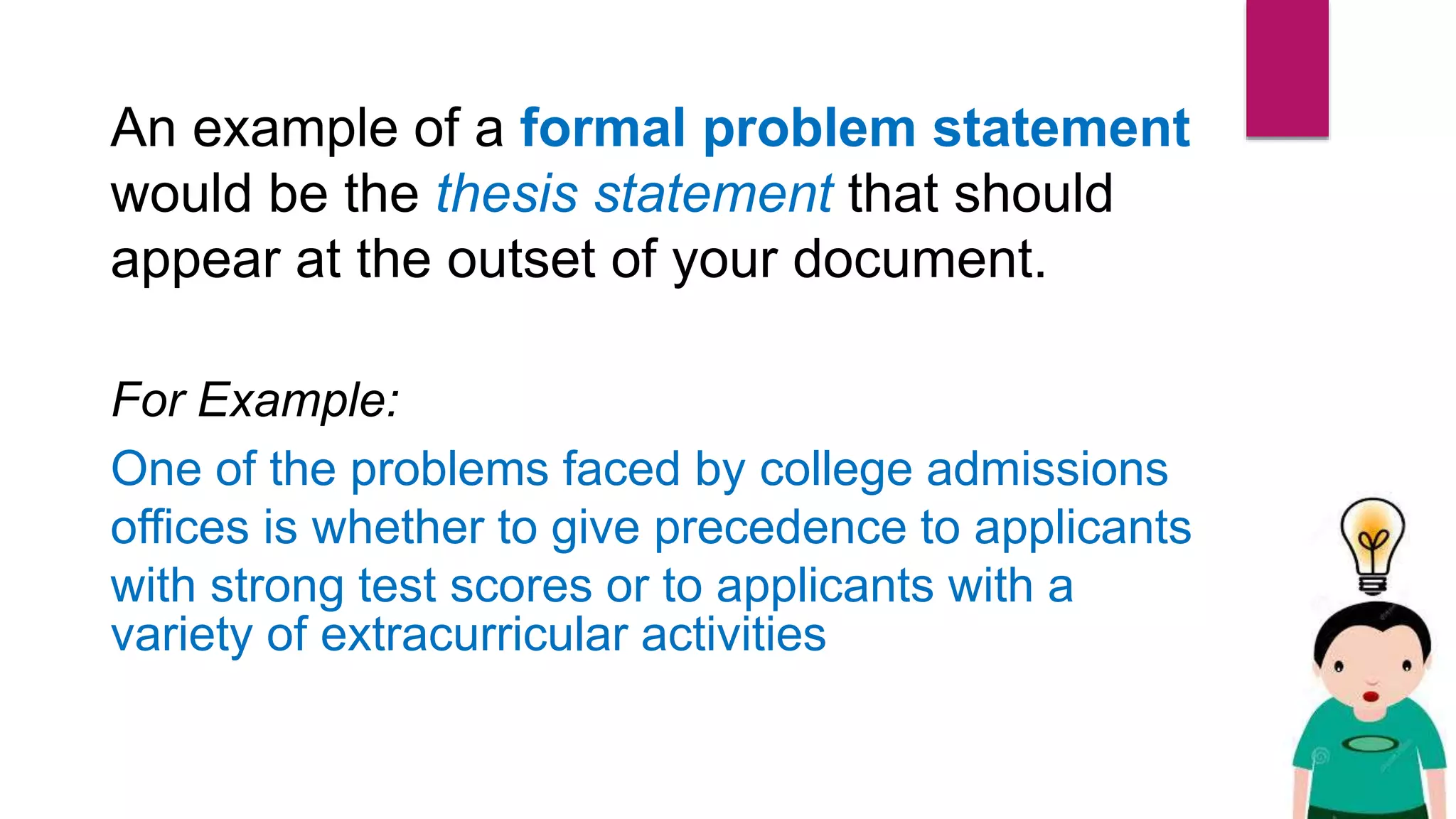 An example of a formal problem statement
would be the thesis statement that should
appear at the outset of your document.
For Example:
One of the problems faced by college admissions
offices is whether to give precedence to applicants
with strong test scores or to applicants with a
variety of extracurricular activities
 