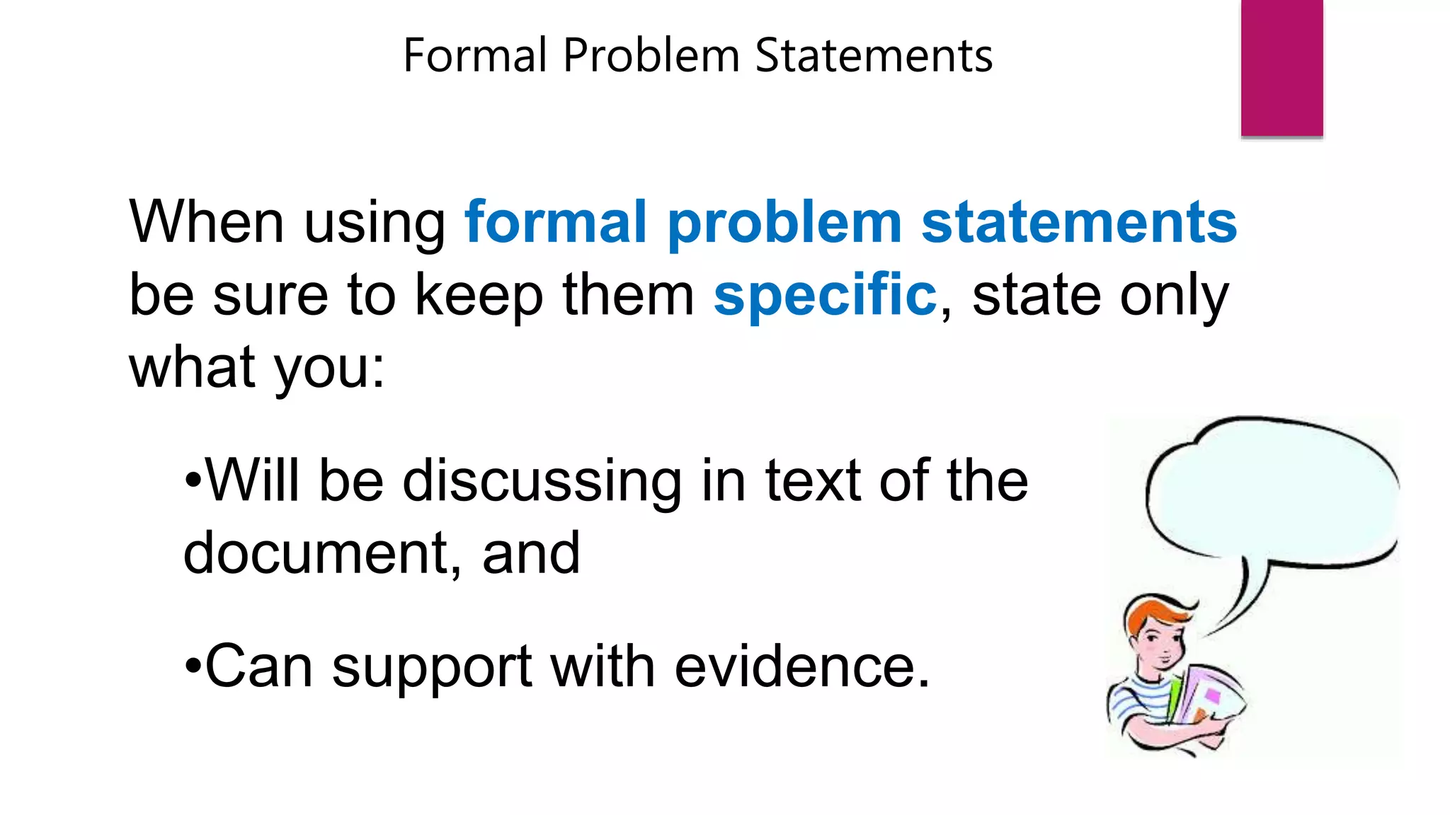 Formal Problem Statements
When using formal problem statements
be sure to keep them specific, state only
what you:
•Will be discussing in text of the
document, and
•Can support with evidence.
 