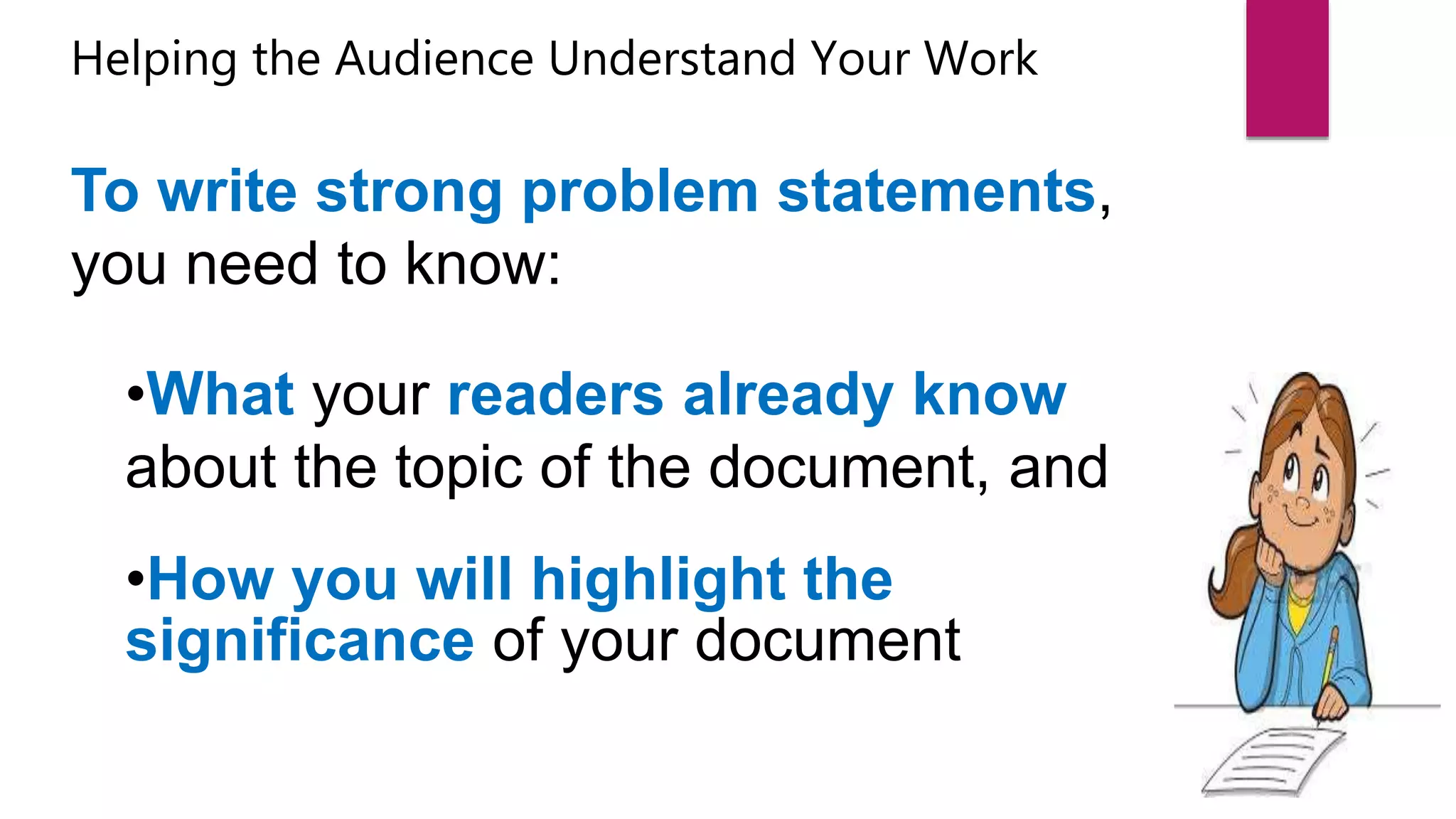 Helping the Audience Understand Your Work
To write strong problem statements,
you need to know:
•What your readers already know
about the topic of the document, and
•How you will highlight the
significance of your document
 