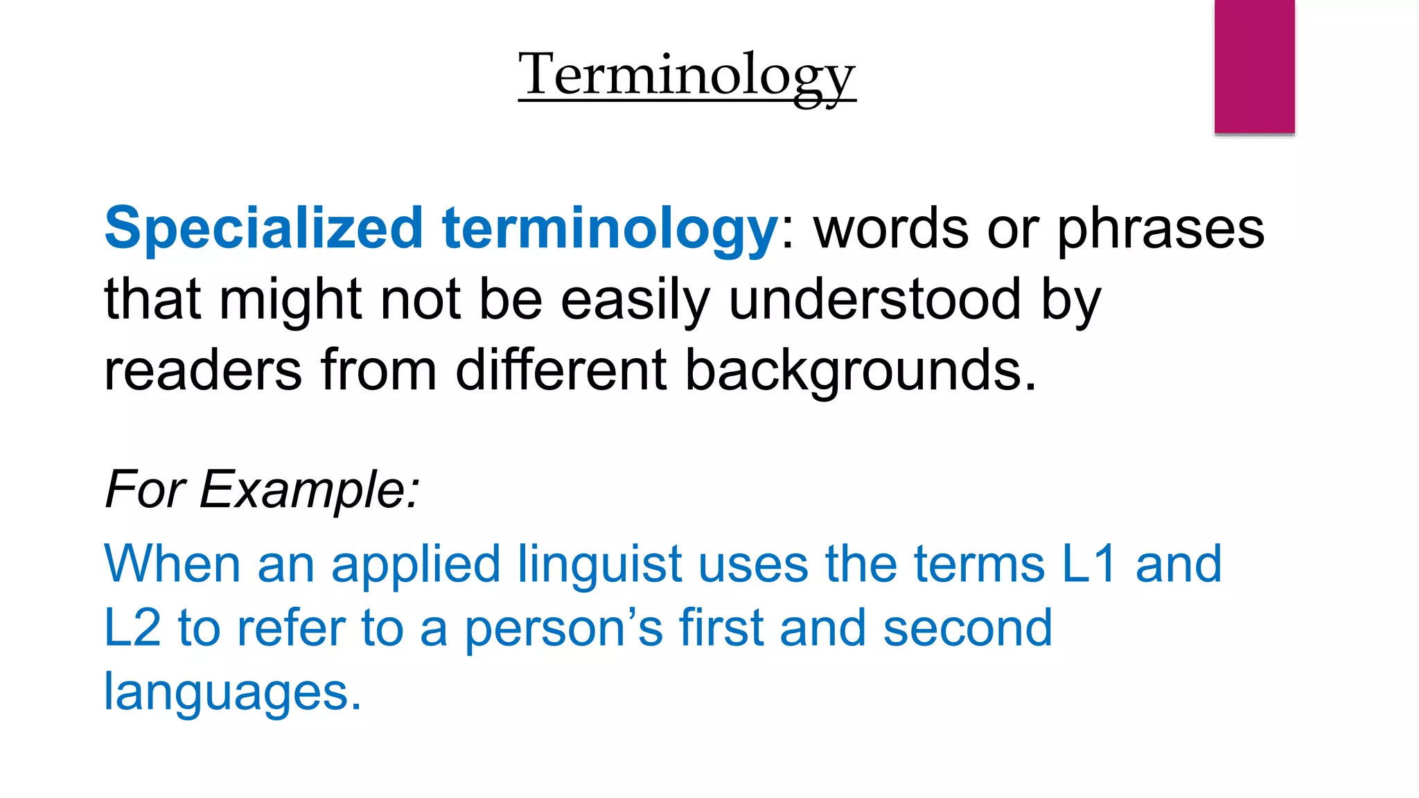 Specialized terminology: words or phrases
that might not be easily understood by
readers from different backgrounds.
For Example:
When an applied linguist uses the terms L1 and
L2 to refer to a person’s first and second
languages.
Terminology
 