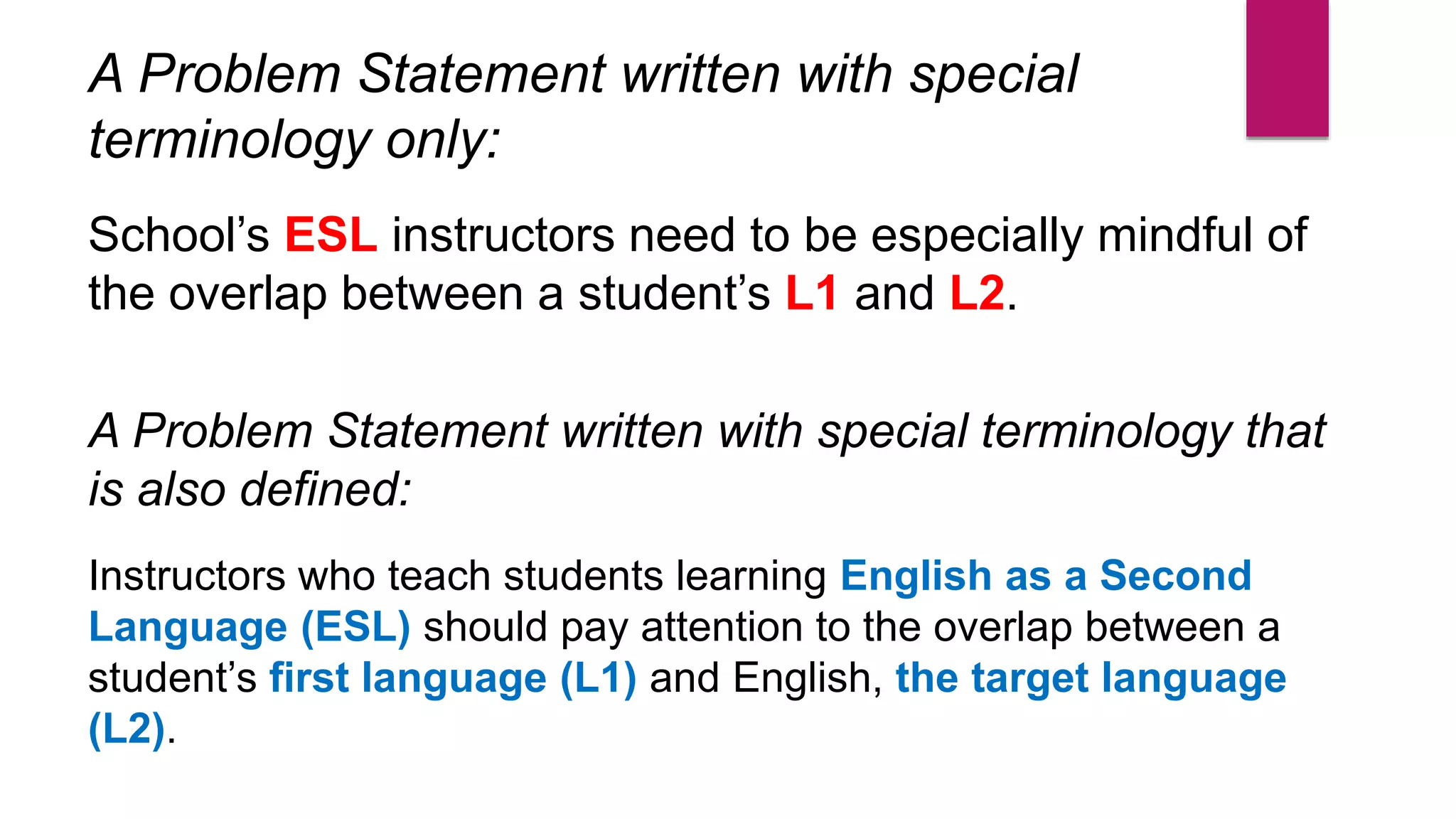 A Problem Statement written with special
terminology only:
School’s ESL instructors need to be especially mindful of
the overlap between a student’s L1 and L2.
A Problem Statement written with special terminology that
is also defined:
Instructors who teach students learning English as a Second
Language (ESL) should pay attention to the overlap between a
student’s first language (L1) and English, the target language
(L2).
 