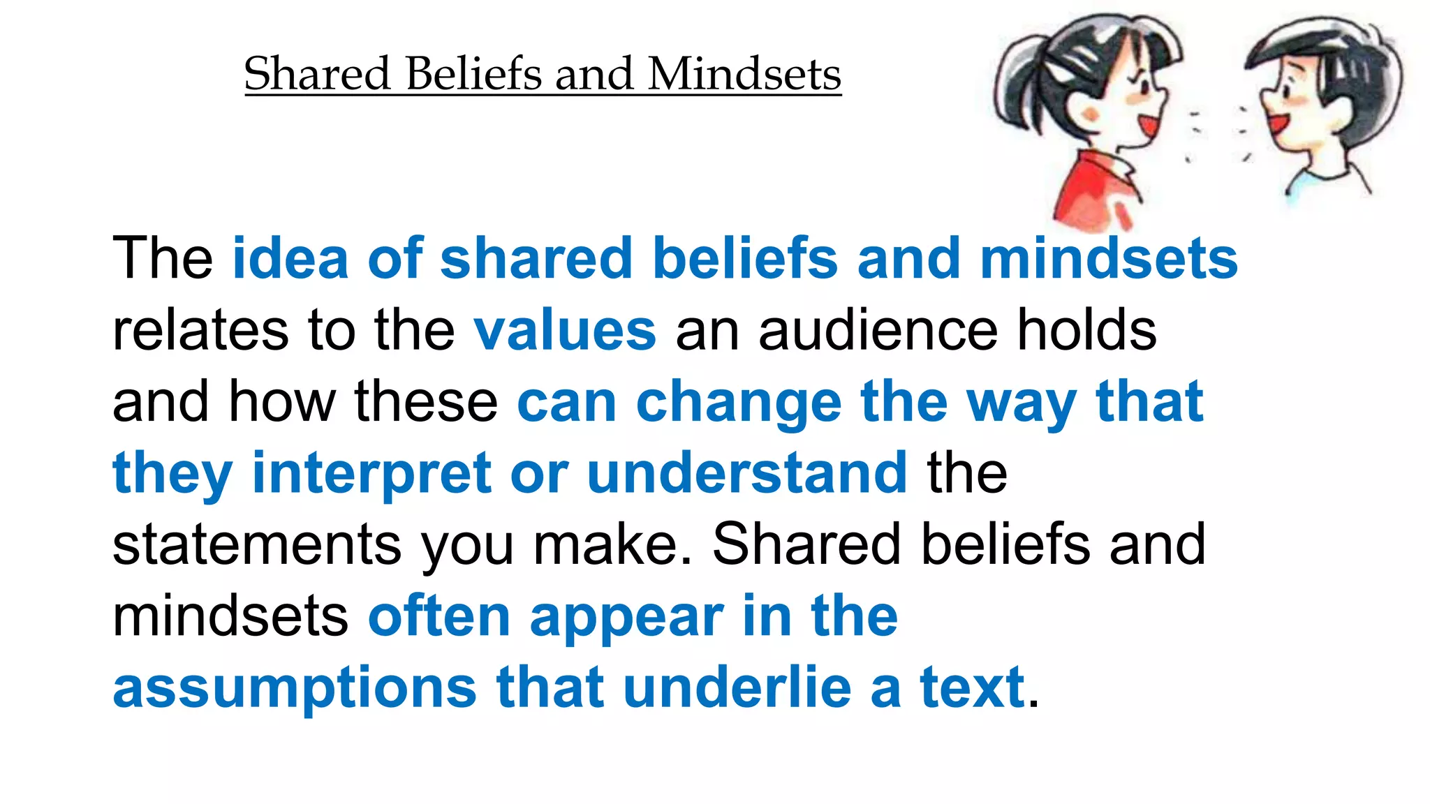 The idea of shared beliefs and mindsets
relates to the values an audience holds
and how these can change the way that
they interpret or understand the
statements you make. Shared beliefs and
mindsets often appear in the
assumptions that underlie a text.
Shared Beliefs and Mindsets
 