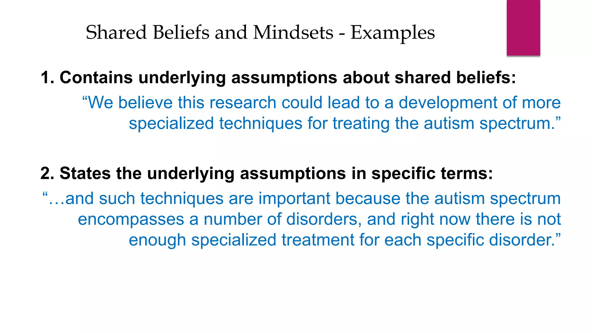 1. Contains underlying assumptions about shared beliefs:
“We believe this research could lead to a development of more
specialized techniques for treating the autism spectrum.”
2. States the underlying assumptions in specific terms:
“…and such techniques are important because the autism spectrum
encompasses a number of disorders, and right now there is not
enough specialized treatment for each specific disorder.”
Shared Beliefs and Mindsets - Examples
 