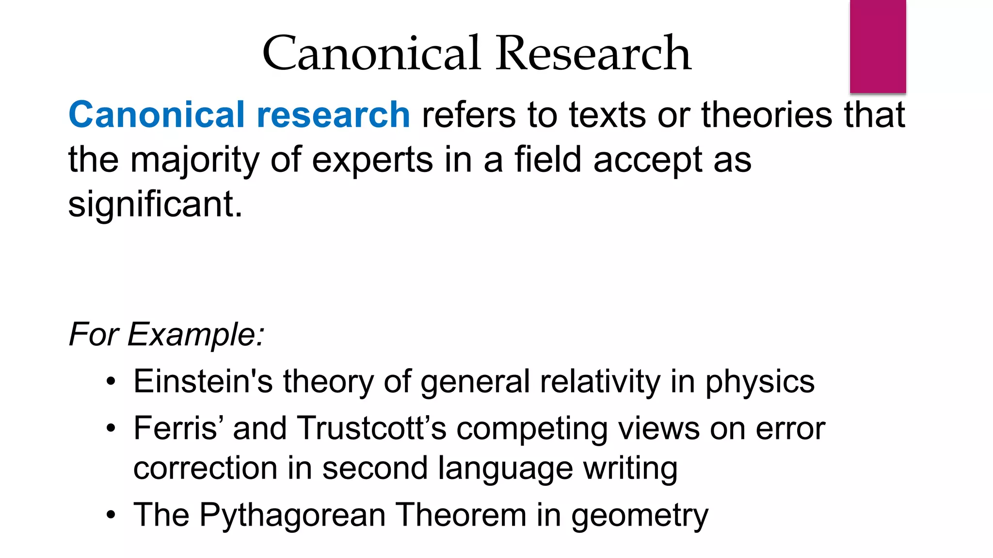 Canonical research refers to texts or theories that
the majority of experts in a field accept as
significant.
For Example:
• Einstein's theory of general relativity in physics
• Ferris’ and Trustcott’s competing views on error
correction in second language writing
• The Pythagorean Theorem in geometry
Canonical Research
 