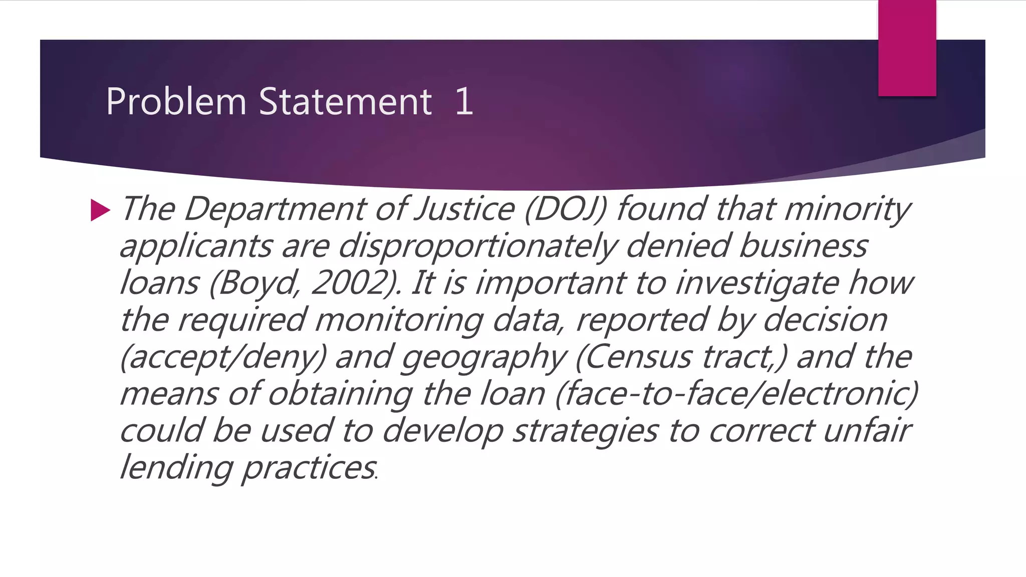 Problem Statement 1
 The Department of Justice (DOJ) found that minority
applicants are disproportionately denied business
loans (Boyd, 2002). It is important to investigate how
the required monitoring data, reported by decision
(accept/deny) and geography (Census tract,) and the
means of obtaining the loan (face-to-face/electronic)
could be used to develop strategies to correct unfair
lending practices.
 