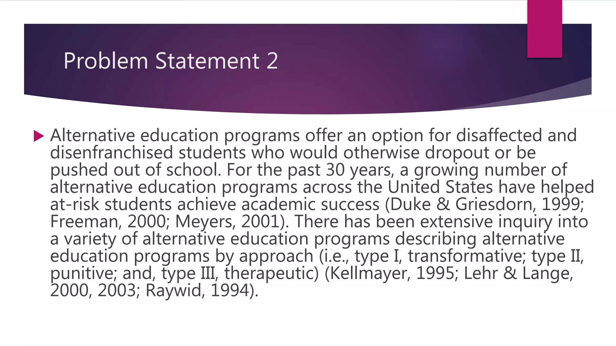 Problem Statement 2
 Alternative education programs offer an option for disaffected and
disenfranchised students who would otherwise dropout or be
pushed out of school. For the past 30 years, a growing number of
alternative education programs across the United States have helped
at-risk students achieve academic success (Duke & Griesdorn, 1999;
Freeman, 2000; Meyers, 2001). There has been extensive inquiry into
a variety of alternative education programs describing alternative
education programs by approach (i.e., type I, transformative; type II,
punitive; and, type III, therapeutic) (Kellmayer, 1995; Lehr & Lange,
2000, 2003; Raywid, 1994).
 