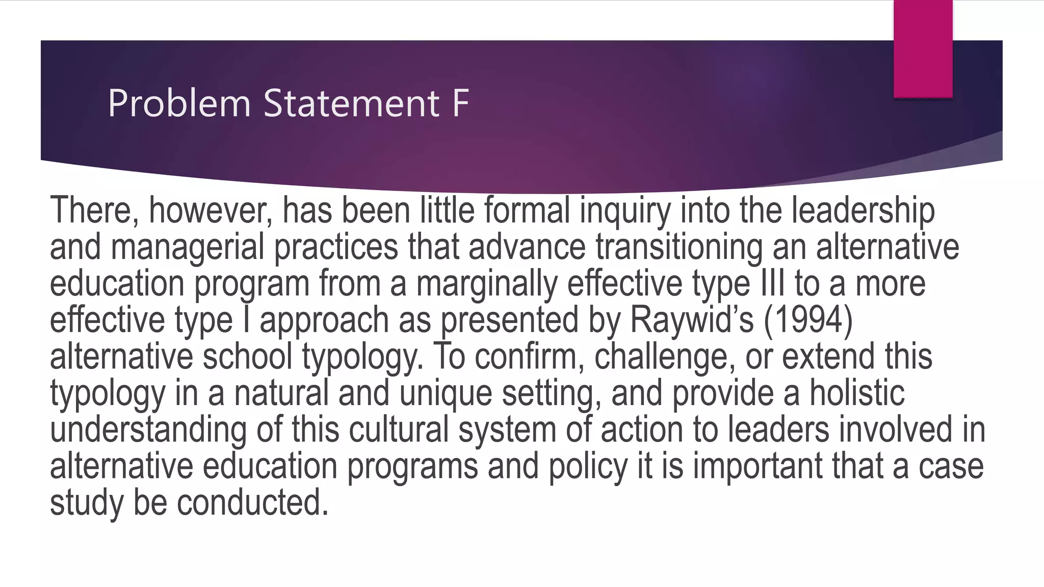 Problem Statement F
There, however, has been little formal inquiry into the leadership
and managerial practices that advance transitioning an alternative
education program from a marginally effective type III to a more
effective type I approach as presented by Raywid’s (1994)
alternative school typology. To confirm, challenge, or extend this
typology in a natural and unique setting, and provide a holistic
understanding of this cultural system of action to leaders involved in
alternative education programs and policy it is important that a case
study be conducted.
 