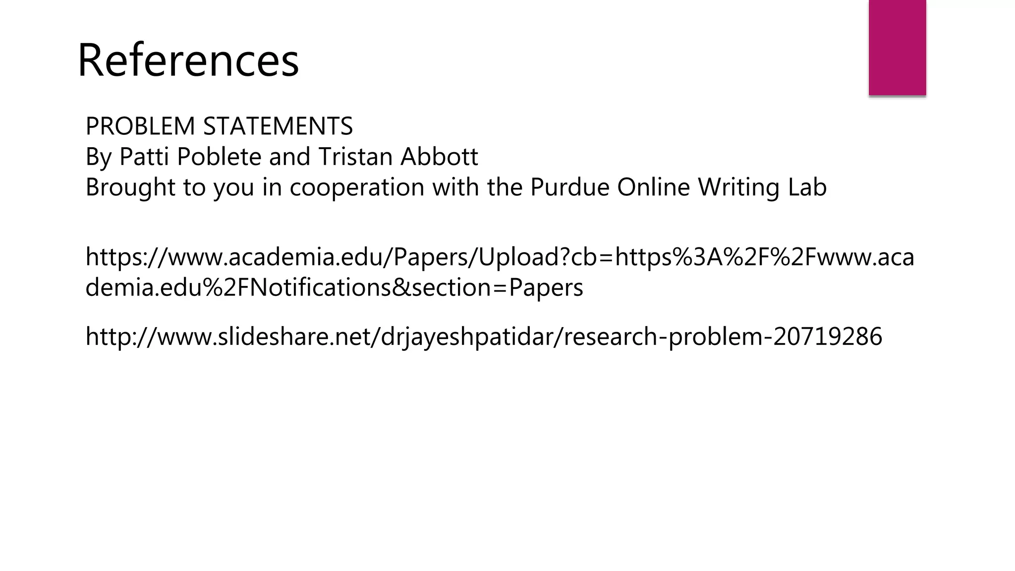 References
PROBLEM STATEMENTS
By Patti Poblete and Tristan Abbott
Brought to you in cooperation with the Purdue Online Writing Lab
https://www.academia.edu/Papers/Upload?cb=https%3A%2F%2Fwww.aca
demia.edu%2FNotifications&section=Papers
http://www.slideshare.net/drjayeshpatidar/research-problem-20719286
 