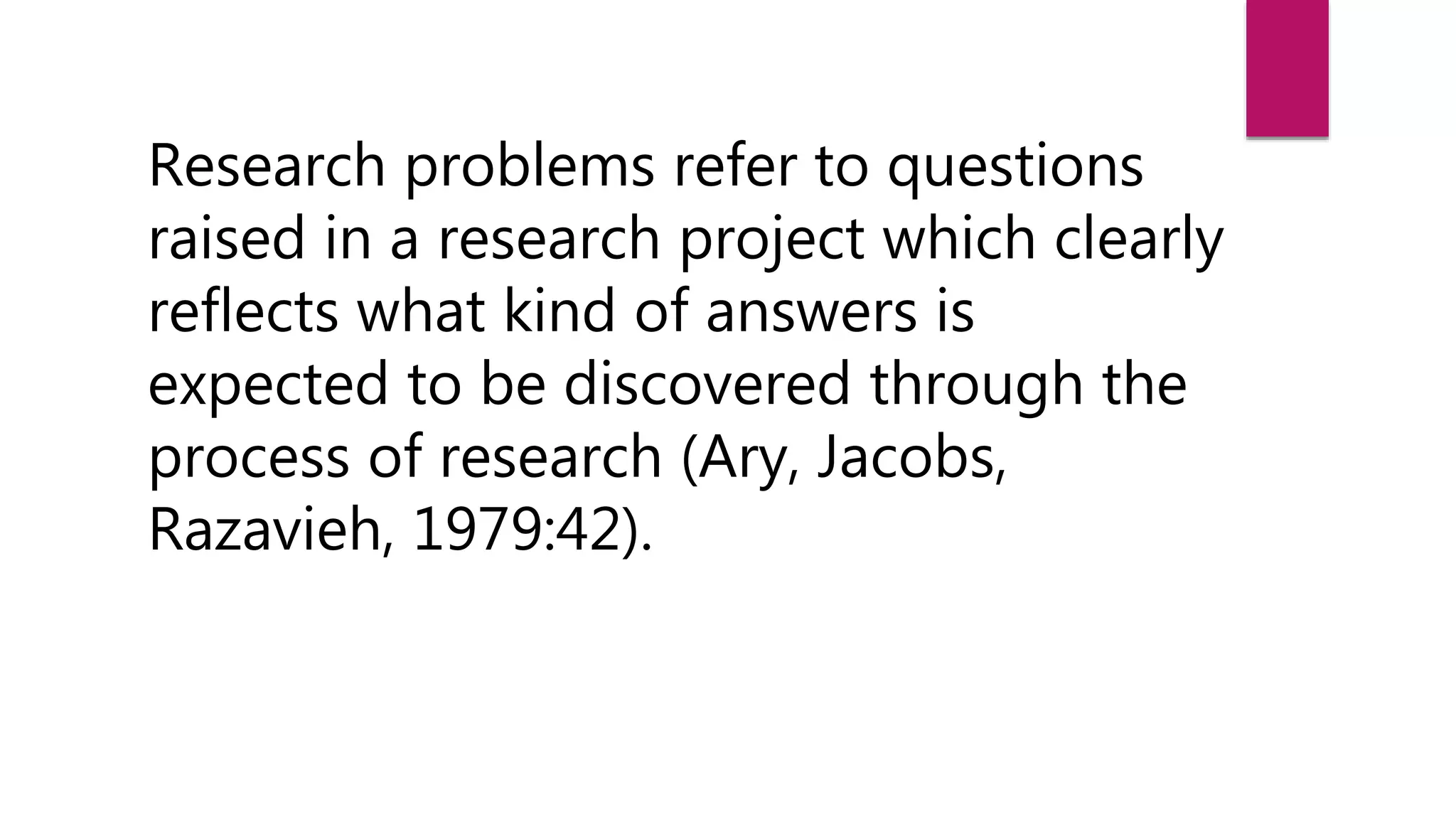 Research problems refer to questions
raised in a research project which clearly
reflects what kind of answers is
expected to be discovered through the
process of research (Ary, Jacobs,
Razavieh, 1979:42).
 