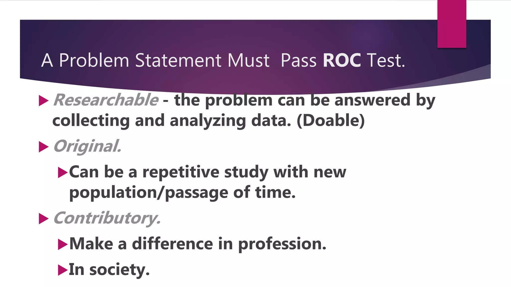 A Problem Statement Must Pass ROC Test.
 Researchable - the problem can be answered by
collecting and analyzing data. (Doable)
 Original.
Can be a repetitive study with new
population/passage of time.
 Contributory.
Make a difference in profession.
In society.
 