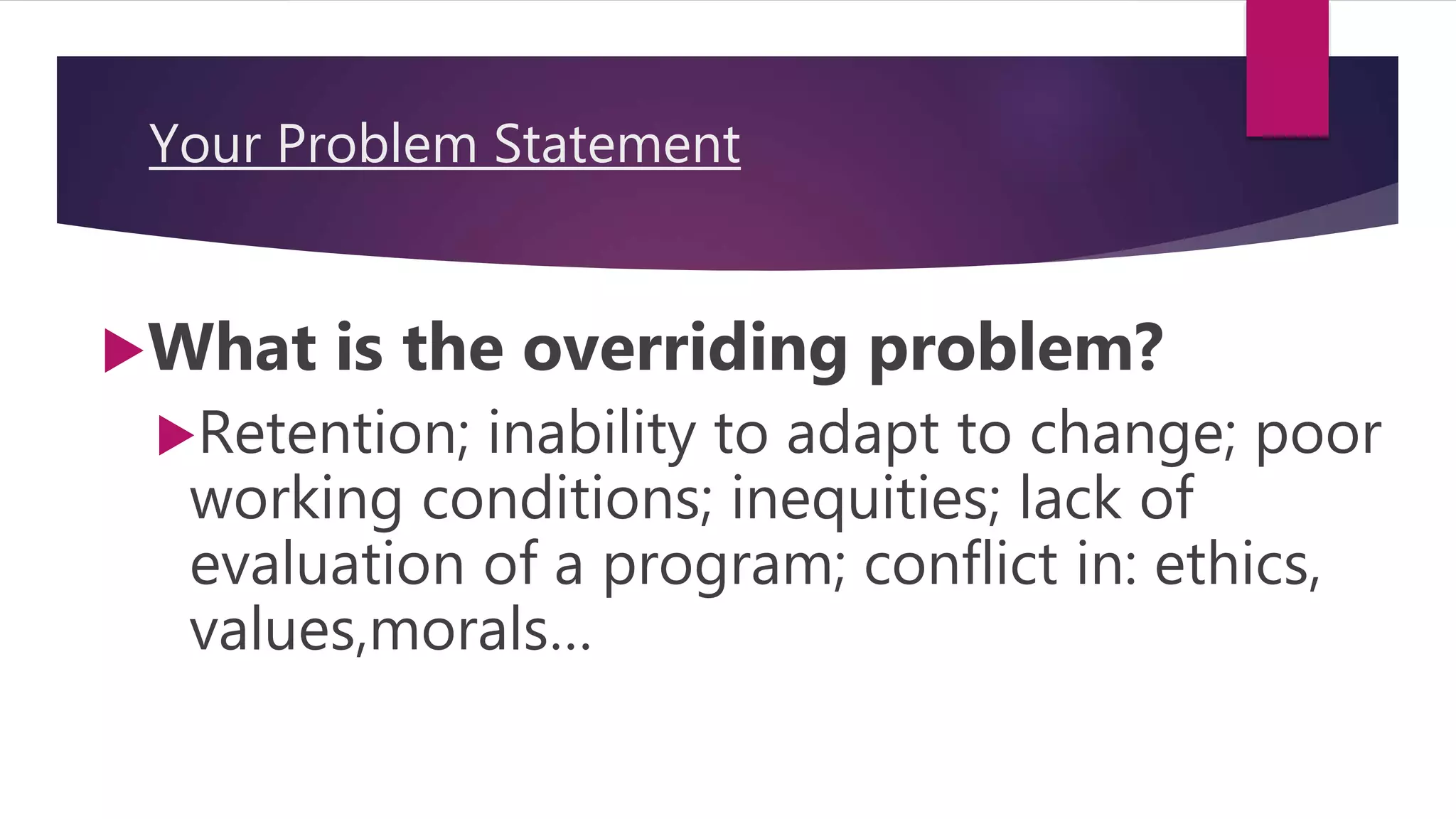 Your Problem Statement
What is the overriding problem?
Retention; inability to adapt to change; poor
working conditions; inequities; lack of
evaluation of a program; conflict in: ethics,
values,morals…
 