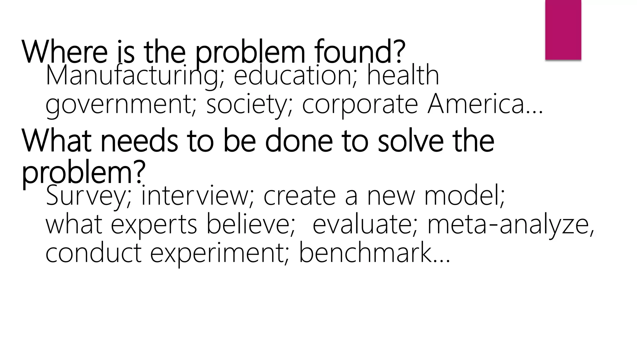 Where is the problem found?
Manufacturing; education; health
government; society; corporate America…
What needs to be done to solve the
problem?
Survey; interview; create a new model;
what experts believe; evaluate; meta-analyze,
conduct experiment; benchmark…
 