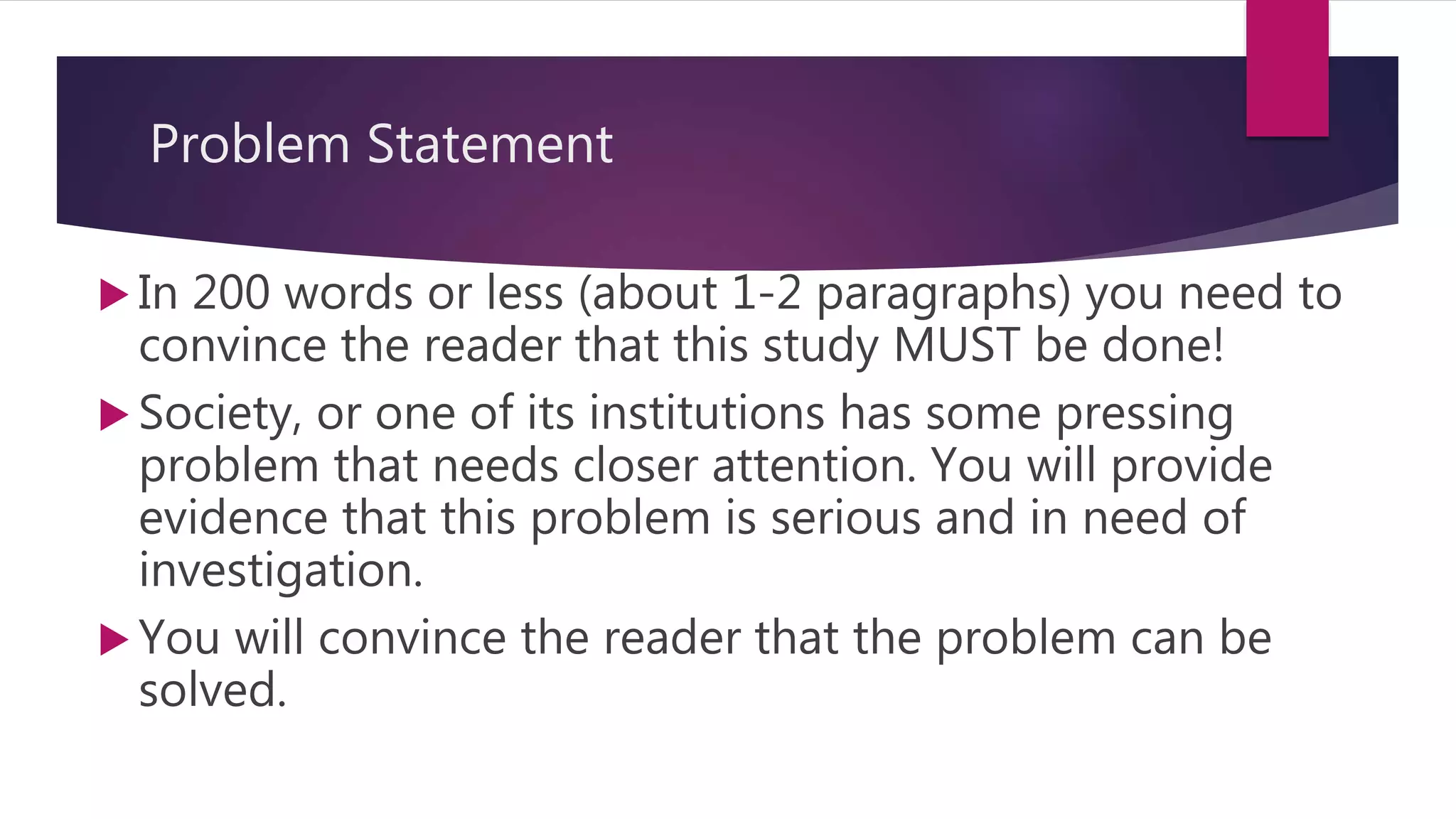 Problem Statement
 In 200 words or less (about 1-2 paragraphs) you need to
convince the reader that this study MUST be done!
 Society, or one of its institutions has some pressing
problem that needs closer attention. You will provide
evidence that this problem is serious and in need of
investigation.
 You will convince the reader that the problem can be
solved.
 