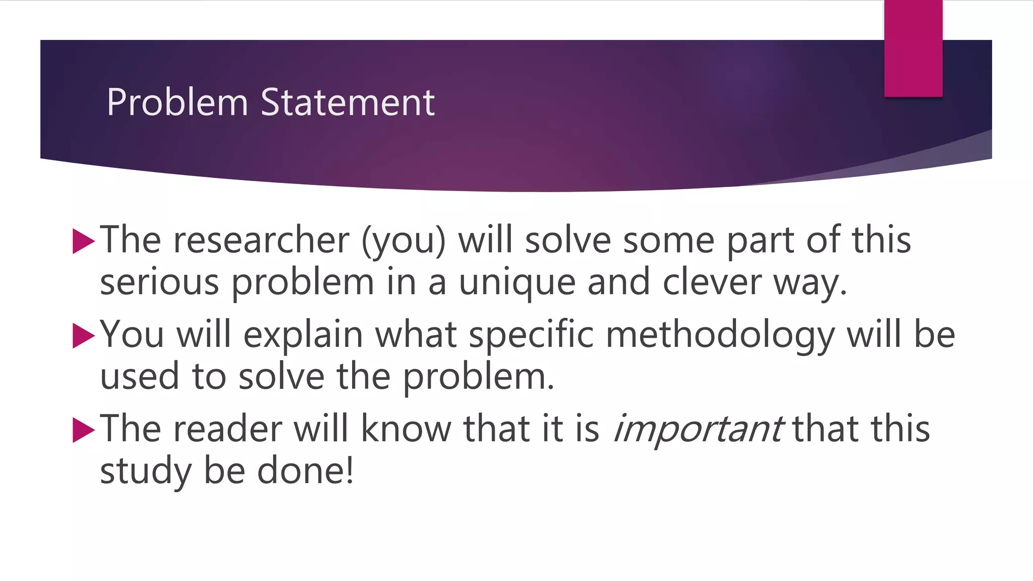 Problem Statement
The researcher (you) will solve some part of this
serious problem in a unique and clever way.
You will explain what specific methodology will be
used to solve the problem.
The reader will know that it is important that this
study be done!
 