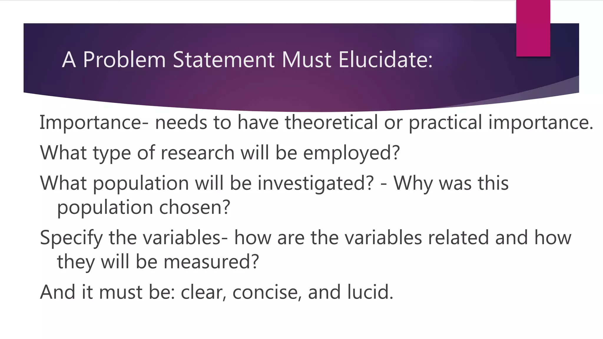A Problem Statement Must Elucidate:
Importance- needs to have theoretical or practical importance.
What type of research will be employed?
What population will be investigated? - Why was this
population chosen?
Specify the variables- how are the variables related and how
they will be measured?
And it must be: clear, concise, and lucid.
 