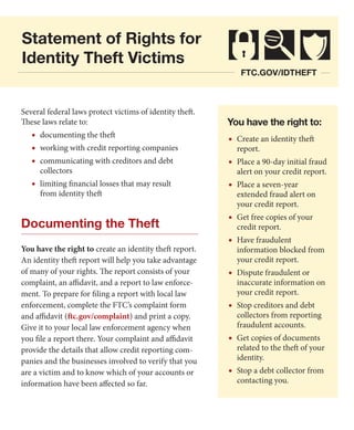 Statement of Rights for
Identity Theft Victims
ftc.gov/idtheft

Several federal laws protect victims of identity theft.
These laws relate to:

•	 documenting the theft
•	 working with credit reporting companies
•	 communicating with creditors and debt
collectors

•	 limiting financial losses that may result
from identity theft

Documenting the Theft
You have the right to create an identity theft report.
An identity theft report will help you take advantage
of many of your rights. The report consists of your
complaint, an affidavit, and a report to law enforcement. To prepare for filing a report with local law
enforcement, complete the FTC’s complaint form
and affidavit (ftc.gov/complaint) and print a copy.
Give it to your local law enforcement agency when
you file a report there. Your complaint and affidavit
provide the details that allow credit reporting companies and the businesses involved to verify that you
are a victim and to know which of your accounts or
information have been affected so far.

You have the right to:

•	 Create an identity theft
report.

•	 Place a 90-day initial fraud
alert on your credit report.

•	 Place a seven-year

extended fraud alert on
your credit report.

•	 Get free copies of your
credit report.

•	 Have fraudulent

information blocked from
your credit report.

•	 Dispute fraudulent or

inaccurate information on
your credit report.

•	 Stop creditors and debt

collectors from reporting
fraudulent accounts.

•	 Get copies of documents

related to the theft of your
identity.

•	 Stop a debt collector from
contacting you.

 