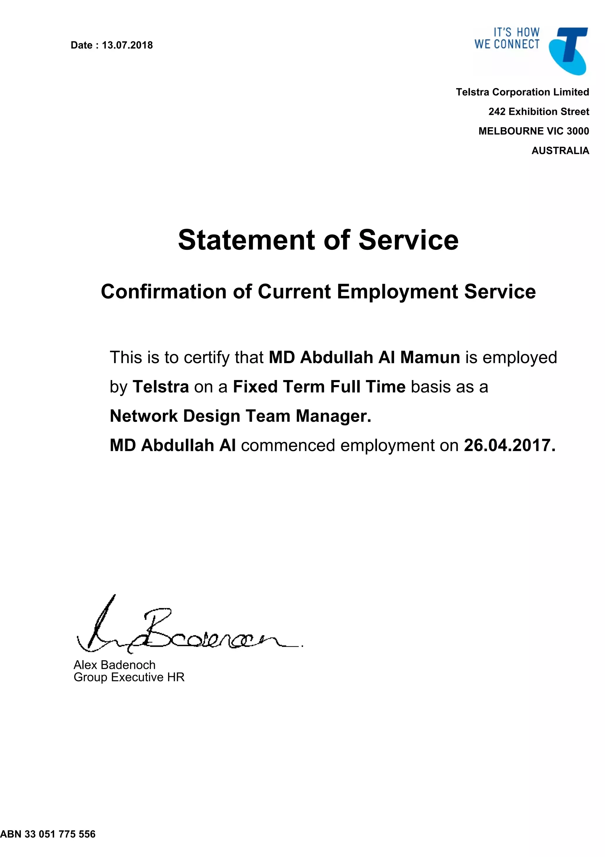ABN 33 051 775 556
Date : 13.07.2018
Telstra Corporation Limited
242 Exhibition Street
MELBOURNE VIC 3000
AUSTRALIA
Statement of Service
Confirmation of Current Employment Service
This is to certify that MD Abdullah Al Mamun is employed
by Telstra on a Fixed Term Full Time basis as a
Network Design Team Manager.
MD Abdullah Al commenced employment on 26.04.2017.
Alex Badenoch
Group Executive HR