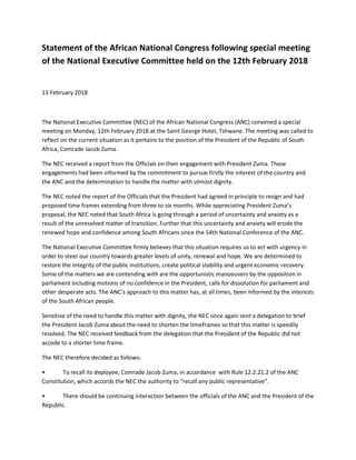 Statement of the African National Congress following special meeting
of the National Executive Committee held on the 12th February 2018
13 February 2018
The National Executive Committee (NEC) of the African National Congress (ANC) convened a special
meeting on Monday, 12th February 2018 at the Saint George Hotel, Tshwane. The meeting was called to
reflect on the current situation as it pertains to the position of the President of the Republic of South
Africa, Comrade Jacob Zuma.
The NEC received a report from the Officials on their engagement with President Zuma. These
engagements had been informed by the commitment to pursue firstly the interest of the country and
the ANC and the determination to handle the matter with utmost dignity.
The NEC noted the report of the Officials that the President had agreed in principle to resign and had
proposed time frames extending from three to six months. While appreciating President Zuma’s
proposal, the NEC noted that South Africa is going through a period of uncertainty and anxiety as a
result of the unresolved matter of transition. Further that this uncertainty and anxiety will erode the
renewed hope and confidence among South Africans since the 54th National Conference of the ANC.
The National Executive Committee firmly believes that this situation requires us to act with urgency in
order to steer our country towards greater levels of unity, renewal and hope. We are determined to
restore the integrity of the public institutions, create political stability and urgent economic recovery.
Some of the matters we are contending with are the opportunistic manoeuvers by the opposition in
parliament including motions of no confidence in the President, calls for dissolution for parliament and
other desperate acts. The ANC’s approach to this matter has, at all times, been informed by the interests
of the South African people.
Sensitive of the need to handle this matter with dignity, the NEC once again sent a delegation to brief
the President Jacob Zuma about the need to shorten the timeframes so that this matter is speedily
resolved. The NEC received feedback from the delegation that the President of the Republic did not
accede to a shorter time frame.
The NEC therefore decided as follows:
• To recall its deployee, Comrade Jacob Zuma, in accordance with Rule 12.2.21.2 of the ANC
Constitution, which accords the NEC the authority to “recall any public representative”.
• There should be continuing interaction between the officials of the ANC and the President of the
Republic.
 