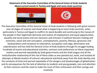 Statement of the Executive Committee of the General Union of Arab students
             About current events in Tunisia and Egypt and some Arab countries




The Executive Committee of the General Union of Arab students is following with great concern
       over all stages of surprise and shock what is happening to some Arab countries, sister,
  particularly in Tunisia and Egypt to reaffirm its stand durable and continuing to the masses of
  the people in their legitimate demands and realism of employment and equal opportunities,
    equality and social justice and non-exclusion and inclusion in political decision-making and
      economic, social and anti-corruption, unemployment, poverty, illiteracy, ignorance and
        backwardness and resistance to colonialism, occupation and siege, domination and
   subordination and has held the General Union of Arab students through his struggle leading
  hundreds of events and educational activities, seminars and conferences on these important
      matters and warned repeatedly by Arab governments and the Arab League and all the
 institutionsthe relationship of the risk of these slides as was pointed out, work, and resisted all
 attempts at Westernization of cultural, educational and break away from the Arab identity and
the constants of Arab and warned repeatedly of the dangers and disadvantages of globalization
and its consequences for the lack of attention to students and young people, care and attention
    to their concerns and the need to make the most of their enthusiasm and their energy and
                                              creativity.
 
