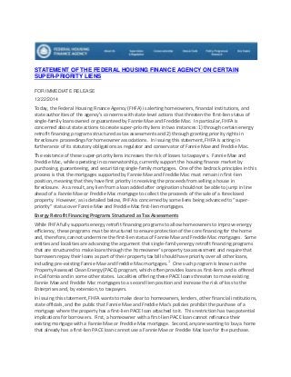 STATEMENT OF THE FEDERAL HOUSING FINANCE AGENCY ON CERTAIN
SUPER-PRIORITY LIENS
FOR IMMEDIATE RELEASE
12/22/2014
Today, the Federal Housing Finance Agency (FHFA) is alerting homeowners, financial institutions, and
state authorities of the agency’s concerns with state-level actions that threaten the first-lien status of
single-family loans owned or guaranteed by Fannie Mae and Freddie Mac. In particular, FHFA is
concerned about state actions to create super-priority liens in two instances: 1) through certain energy
retrofit financing programs structured as tax assessments and 2) through granting priority rights in
foreclosure proceedings for homeowner associations. In issuing this statement, FHFA is acting in
furtherance of its statutory obligations as regulator and conservator of Fannie Mae and Freddie Mac.
The existence of these super-priority liens increases the risk of losses to taxpayers. Fannie Mae and
Freddie Mac, while operating in conservatorship, currently support the housing finance market by
purchasing, guaranteeing, and securitizing single-family mortgages. One of the bedrock principles in this
process is that the mortgages supported by Fannie Mae and Freddie Mac must remain in first-lien
position, meaning that they have first priority in receiving the proceeds from selling a house in
foreclosure. As a result, any lien from a loan added after origination should not be able to jump in line
ahead of a Fannie Mae or Freddie Mac mortgage to collect the proceeds of the sale of a foreclosed
property. However, as is detailed below, FHFA is concerned by some liens being advanced to “super-
priority” status over Fannie Mae and Freddie Mac first-lien mortgages.
Energy Retrofit Financing Programs Structured as Tax Assessments
While FHFA fully supports energy retrofit financing programs to allow homeowners to improve energy
efficiency, these programs must be structured to ensure protection of the core financing for the home
and, therefore, cannot undermine the first-lien status of Fannie Mae and Freddie Mac mortgages. Some
entities and localities are advancing the argument that single-family energy retrofit financing programs
that are structured to make loans through the homeowner’s property tax assessment and require that
borrowers repay their loans as part of their property tax bill should have priority over all other loans,
including pre-existing Fannie Mae and Freddie Mac mortgages.1
One such program is known as the
Property Assessed Clean Energy (PACE) program, which often provides loans as first-liens and is offered
in California and in some other states. Localities offering these PACE loans threaten to move existing
Fannie Mae and Freddie Mac mortgages to a second lien position and increase the risk of loss to the
Enterprises and, by extension, to taxpayers.
In issuing this statement, FHFA wants to make clear to homeowners, lenders, other financial institutions,
state officials, and the public that Fannie Mae and Freddie Mac’s policies prohibit the purchase of a
mortgage where the property has a first-lien PACE loan attached to it. This restriction has two potential
implications for borrowers. First, a homeowner with a first-lien PACE loan cannot refinance their
existing mortgage with a Fannie Mae or Freddie Mac mortgage. Second, anyone wanting to buy a home
that already has a first-lien PACE loan cannot use a Fannie Mae or Freddie Mac loan for the purchase.
 