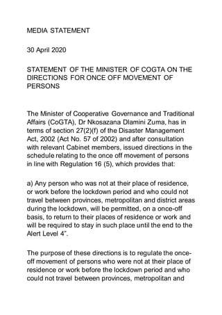 MEDIA STATEMENT
30 April 2020
STATEMENT OF THE MINISTER OF COGTA ON THE
DIRECTIONS FOR ONCE OFF MOVEMENT OF
PERSONS
The Minister of Cooperative Governance and Traditional
Affairs (CoGTA), Dr Nkosazana Dlamini Zuma, has in
terms of section 27(2)(f) of the Disaster Management
Act, 2002 (Act No. 57 of 2002) and after consultation
with relevant Cabinet members, issued directions in the
schedule relating to the once off movement of persons
in line with Regulation 16 (5), which provides that:
a) Any person who was not at their place of residence,
or work before the lockdown period and who could not
travel between provinces, metropolitan and district areas
during the lockdown, will be permitted, on a once-off
basis, to return to their places of residence or work and
will be required to stay in such place until the end to the
Alert Level 4”.
The purpose of these directions is to regulate the once-
off movement of persons who were not at their place of
residence or work before the lockdown period and who
could not travel between provinces, metropolitan and
 